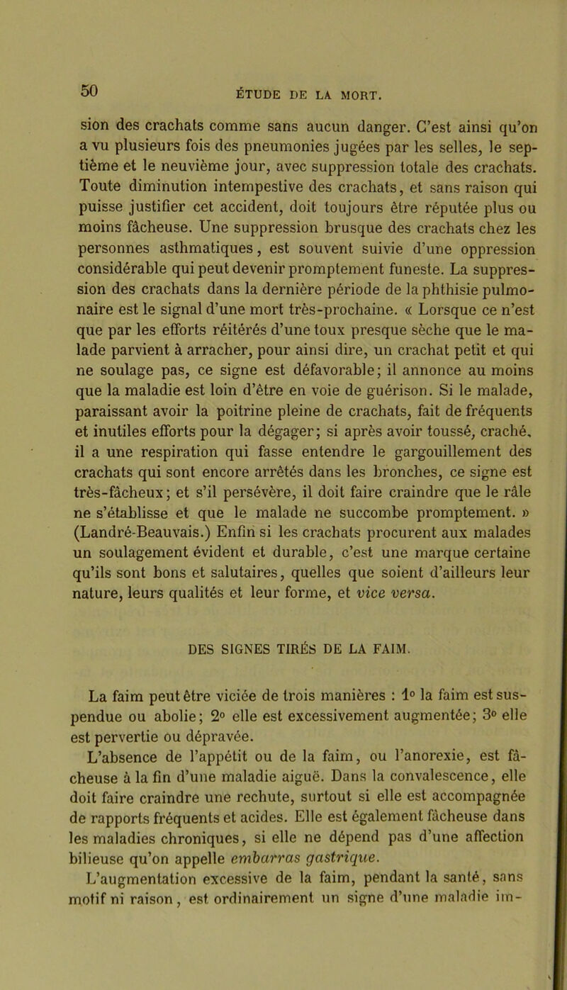 sion des crachats comme sans aucun danger. C’est ainsi qu’on a vu plusieurs fois des pneumonies jugées par les selles, le sep- tième et le neuvième jour, avec suppression totale des crachats. Toute diminution intempestive des crachats, et sans raison qui puisse justifier cet accident, doit toujours être réputée plus ou moins fâcheuse. Une suppression brusque des crachats chez les personnes asthmatiques, est souvent suivie d’une oppression considérable qui peut devenir promptement funeste. La suppres- sion des crachats dans la dernière période de la phthisie pulmo- naire est le signal d’une mort très-prochaine. « Lorsque ce n’est que par les efforts réitérés d’une toux presque sèche que le ma- lade parvient à arracher, pour ainsi dire, un crachat petit et qui ne soulage pas, ce signe est défavorable; il annonce au moins que la maladie est loin d’être en voie de guérison. Si le malade, paraissant avoir la poitrine pleine de crachats, fait de fréquents et inutiles efforts pour la dégager; si après avoir toussé, craché, il a une respiration qui fasse entendre le gargouillement des crachats qui sont encore arrêtés dans les bronches, ce signe est très-fâcheux; et s’il persévère, il doit faire craindre que le râle ne s’établisse et que le malade ne succombe promptement. » (Landré-Beauvais.) Enfin si les crachats procurent aux malades un soulagement évident et durable, c’est une marque certaine qu’ils sont bons et salutaires, quelles que soient d’ailleurs leur nature, leurs qualités et leur forme, et vice versa. DES SIGNES TIRÉS DE LA FAIM. La faim peut être viciée de trois manières : 1° la faim est sus- pendue ou abolie; 2° elle est excessivement augmentée; 3° elle est pervertie ou dépravée. L’absence de l’appétit ou de la faim, ou l’anorexie, est fâ- cheuse à la fin d’une maladie aiguë. Dans la convalescence, elle doit faire craindre une rechute, surtout si elle est accompagnée de rapports fréquents et acides. Elle est également fâcheuse dans les maladies chroniques, si elle ne dépend pas d’une affection bilieuse qu’on appelle embarras gastrique. L’augmentation excessive de la faim, pendant la santé, sans motif ni raison, est ordinairement un signe d’une maladie im-