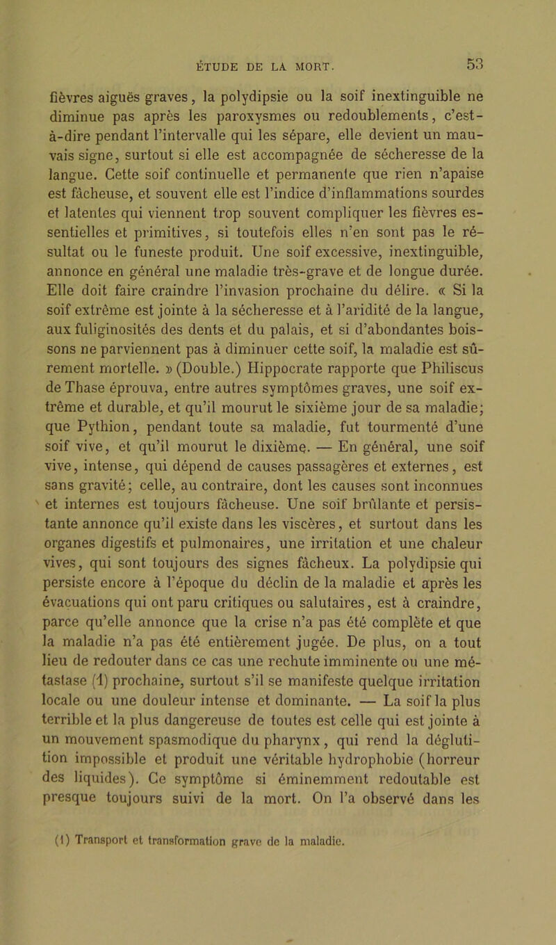 fièvres aiguës graves, la polydipsie ou la soif inextinguible ne diminue pas après les paroxysmes ou redoublements, c’est- à-dire pendant l’intervalle qui les sépare, elle devient un mau- vais signe, surtout si elle est accompagnée de sécheresse de la langue. Cette soif continuelle et permanente que rien n’apaise est fâcheuse, et souvent elle est l’indice d’inflammations sourdes et latentes qui viennent trop souvent compliquer les fièvres es- sentielles et primitives, si toutefois elles n’en sont pas le ré- sultat ou le funeste produit. Une soif excessive, inextinguible, annonce en général une maladie très-grave et de longue durée. Elle doit faire craindre l’invasion prochaine du délire. « Si la soif extrême est jointe à la sécheresse et à l’aridité de la langue, aux fuliginosités des dents et du palais, et si d’abondantes bois- sons ne parviennent pas à diminuer cette soif, la maladie est sû- rement mortelle. » (Double.) Hippocrate rapporte que Philiscus de Thase éprouva, entre autres symptômes graves, une soif ex- trême et durable, et qu’il mourut le sixième jour de sa maladie; que Pythion, pendant toute sa maladie, fut tourmenté d’une soif vive, et qu’il mourut le dixième. — En général, une soif vive, intense, qui dépend de causes passagères et externes, est sans gravité; celle, au contraire, dont les causes sont inconnues et internes est toujours fâcheuse. Une soif brûlante et persis- tante annonce qu’il existe dans les viscères, et surtout dans les organes digestifs et pulmonaires, une irritation et une chaleur vives, qui sont toujours des signes fâcheux. La polydipsie qui persiste encore à l’époque du déclin de la maladie et après les évacuations qui ont paru critiques ou salutaires, est à craindre, parce qu’elle annonce que la crise n’a pas été complète et que la maladie n’a pas été entièrement jugée. De plus, on a tout lieu de redouter dans ce cas une rechute imminente ou une mé- tastase (1) prochaine, surtout s’il se manifeste quelque irritation locale ou une douleur intense et dominante. — La soif la plus terrible et la plus dangereuse de toutes est celle qui est jointe à un mouvement spasmodique du pharynx, qui rend la dégluti- tion impossible et produit une véritable hydrophobie (horreur des liquides). Ce symptôme si éminemment redoutable est presque toujours suivi de la mort. On l’a observé dans les (I) Transport et transformation grave de la maladie.