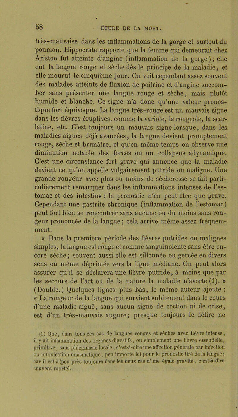 très-mauvaise dans les inflammations de la gorge et surtout du poumon. Hippocrate rapporte que la femme qui demeurait chez Ariston fut atteinte d’angine (inflammation de la gorge); elle eut la langue rouge et sèche dès le principe de la maladie, et elle mourut le cinquième jour. On voit cependant assez souvent des malades atteints de fluxion de poitrine et d’angine succom- ber sans présenter une langue rouge et sèche, mais plutôt humide et blanche. Ce signe n’a donc qu’une valeur pronos- tique fort équivoque. La langue très-rouge est un mauvais signe dans les fièvres éruptives, comme la variole, la rougeole, la scar- latine, etc. C’est toujours un mauvais signe lorsque, dans les maladies aiguës déjà avancées, la langue devient promptement rouge, sèche et brunâtre, et qu’en même temps on observe une diminution notable des forces ou un collapsus adynamique. C’est une circonstance fort grave qui annonce que la maladie devient ce qu’on appelle vulgairement putride ou maligne. Une grande rougeur avec plus ou moins de sécheresse se fait parti- culièrement remarquer dans les inflammations intenses de l’es- tomac et des intestins : le pronostic n’en peut être que grave. Cependant une gastrite chronique (inflammation de l’estomac) peut fort bien se rencontrer sans aucune ou du moins sans rou- geur prononcée de la langue ; cela arrive même assez fréquem- ment. « Dans la première période des fièvres putrides ou malignes simples, la langue est rouge et comme sanguinolente sans être en- core sèche; souvent aussi elle est sillonnée ou gercée en divers sens ou même déprimée vers la ligne médiane. On peut alors assurer qu’il se déclarera une fièvre putride, à moins que par les secours de l’art ou de la nature la maladie n’avorte (1). » (Double.) Quelques lignes plus bas, le même auteur ajoute : « La rougeur de la langue qui survient subitement dans le cours d’une maladie aiguë, sans aucun signe de cochon ni de crise, est d’un très-mauvais augure; presque toujours le délire ne (1) Que, dans tous ces cas de langues rouges et sèches avec fièvre intense, il y ait inflammation des organes digestifs, ou simplement une fièvre essentielle, primitive, sans phlegmasie locale, c’est-à-dire une affection générale par infection ou inioxicalion miasmatique, peu importe ici pour le pronostic tiré de la langue; car il est à Jpeu près toujours dans les deux cas d’une égale gravité, c’est-à-dire souvent mortel.