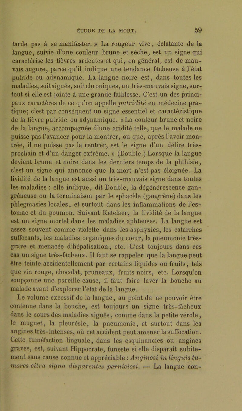 tarde pas à se manifester. » La rougeur vive, éclatante de la langue, suivie d’une couleur brune et sèche, est un signe qui caractérise les fièvres ardentes et qui, en général, est de mau- vais augure, parce qu’il indique une tendance fâcheuse à.l’état putride ou adynamique. La langue noire est, dans toutes les maladies, soit aiguës, soit chroniques, un très-mauvais signe, sur- tout si elle est jointe à une grande faiblesse. C’est un des princi- paux caractères de ce qu’on appelle putridité en médecine pra- tique; c’est par conséquent un signe essentiel et caractéristique de la fièvre putride ou adynamique. «La couleur brune et noire de la langue, accompagnée d’une aridité telle, que le malade ne puisse pas l’avancer pour la montrer, ou que, après l’avoir mon- trée, il ne puisse pas la rentrer, est le signe d’un délire très- prochain et d’un danger extrême. » (Double.) Lorsque la langue devient brune et noire dans les derniers temps de la phthisie, c’est un signe qui annonce que la mort n’est pas éloignée. La lividité de la langue est aussi un très-mauvais signe dans toutes les maladies : elle indique, dit Double, la dégénérescence gan- gréneuse ou la terminaison par le sphacèle (gangrène) dans les phlegmasies locales, et surtout dans les inflammations de l’es- tomac et du poumon. Suivant Kelelaer, la lividité de la langue est un signe mortel dans les maladies aphteuses. La langue est assez souvent comme violette dans les asphyxies, les catarrhes suffocants, les maladies organiques du cœur, la pneumonie très- grave et menacée d’hépatisation, etc. C’est toujours dans ces cas un signe très-fâcheux. Il faut se rappeler que la langue peut être teinte accidentellement par certains liquides ou fruits, tels que vin rouge, chocolat, pruneaux, fruits noirs, etc. Lorsqu’on soupçonne une pareille cause, il faut faire laver la bouche au malade avant d’explorer l’état de la langue. Le volume excessif de la langue, au point de ne pouvoir être contenue dans la bouche, est toujours un signe très-fâcheux dans le cours des maladies aiguës, comme dans la petite vérole, le muguet, la pleurésie, la pneumonie, et surtout dans les angines très-intenses, où cet accident peut amener la suffocation. Celle tuméfaction linguale, dans les esquinancies ou angines graves, est, suivant Hippocrate, funeste si elle disparaît subite- ment sans cause connue et appréciable : Anginosi in linguis tu- mores titra signa dispanmtes perniciosi. — La langue con-