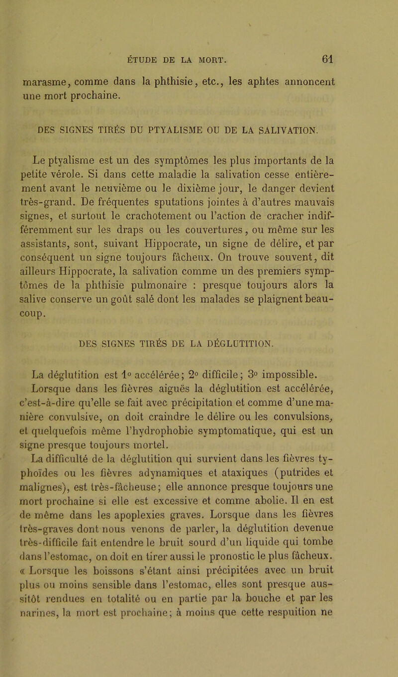 marasme, comme dans la phthisie, etc., les aphtes annoncent une mort prochaine. DES SIGNES TIRÉS DU PTYALISME OU DE LA SALIVATION. Le ptyalisme est un des symptômes les plus importants de la petite vérole. Si dans cette maladie la salivation cesse entière- ment avant le neuvième ou le dixième jour, le danger devient très-grand. De fréquentes sputations jointes à d’autres mauvais signes, et surtout le crachotement ou l’action de cracher indif- féremment sur les draps ou les couvertures, ou même sur les assistants, sont, suivant Hippocrate, un signe de délire, et par conséquent un signe toujours fâcheux. On trouve souvent, dit ailleurs Hippocrate, la salivation comme un des premiers symp- tômes de la phthisie pulmonaire : presque toujours alors la salive conserve un goût salé dont les malades se plaignent beau- coup. DES SIGNES TIRÉS DE LA DÉGLUTITION. La déglutition est 1° accélérée; 2° difficile; 3° impossible. Lorsque dans les fièvres aiguës la déglutition est accélérée, c’est-à-dire qu’elle se fait avec précipitation et comme d’une ma- nière convulsive, on doit craindre le délire ou les convulsions, et quelquefois même l’hydrophobie symptomatique, qui est un signe presque toujours mortel. La difficulté de la déglutition qui survient dans les fièvres ty- phoïdes ou les fièvres adynamiques et ataxiques (putrides et malignes), est très-fâcheuse; elle annonce presque toujours une mort prochaine si elle est excessive et comme abolie. Il en est de même dans les apoplexies graves. Lorsque dans les fièvres très-graves dont nous venons de parler, la déglutition devenue très-difficile fait entendre le bruit sourd d’un liquide qui tombe dans l’estomac, on doit en tirer aussi le pronostic le plus fâcheux. « Lorsque les boissons s’étant ainsi précipitées avec un bruit plus ou moins sensible dans l’estomac, elles sont presque aus- sitôt rendues en totalité ou en partie par la bouche et par les narines, la mort est prochaine; à moins que cette respuition ne