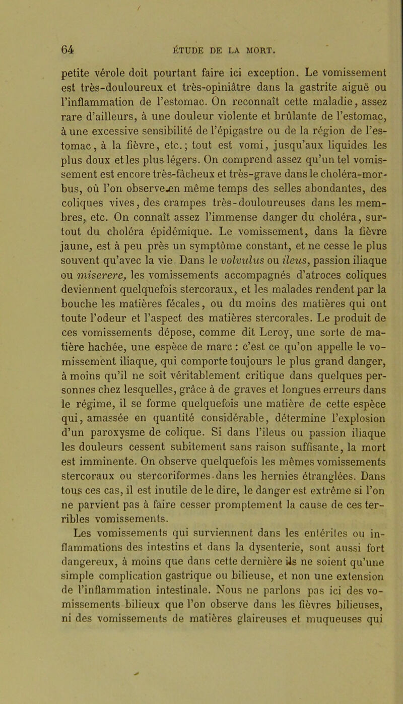 petite vérole doit pourtant faire ici exception. Le vomissement est très-douloureux et très-opiniâtre dans la gastrite aiguë ou l’inflammation de l’estomac. On reconnaît cette maladie, assez rare d’ailleurs, à une douleur violente et brûlante de l’estomac, à une excessive sensibilité de l’épigastre ou de la région de l’es- tomac, à la fièvre, etc.; tout est vomi, jusqu’aux liquides les plus doux et les plus légers. On comprend assez qu’un tel vomis- sement est encore très-fâcheux et très-grave dans le choléra-mor- bus, où l’on observe.en même temps des selles abondantes, des coliques vives, des crampes très-douloureuses dans les mem- bres, etc. On connaît assez l’immense danger du choléra, sur- tout du choléra épidémique. Le vomissement, dans la fièvre jaune, est à peu près un symptôme constant, et ne cesse le plus souvent qu’avec la vie Dans le volviilus ou iléus, passion iliaque ou miserere, les vomissements accompagnés d’atroces coliques deviennent quelquefois stercoraux, et les malades rendent par la bouche les matières fécales, ou du moins des matières qui ont toute l’odeur et l’aspect des matières stercorales. Le produit de ces vomissements dépose, comme dit Leroy, une sorte de ma- tière hachée, une espèce de marc : c’est ce qu’on appelle le vo- missement iliaque, qui comporte toujours le plus grand danger, à moins qu’il ne soit véritablement critique dans quelques per- sonnes chez lesquelles, grâce à de graves et longues erreurs dans le régime, il se forme quelquefois une matière de cette espèce qui, amassée en quantité considérable, détermine l’explosion d’un paroxysme de colique. Si dans l’ileus ou passion iliaque les douleurs cessent subitement sans raison suffisante, la mort est imminente. On observe quelquefois les mêmes vomissements stercoraux ou stercoriformes-dans les hernies étranglées. Dans tous ces cas, il est inutile de le dire, le danger est extrême si l’on ne parvient pas à faire cesser promptement la cause de ces ter- ribles vomissements. Les vomissements qui surviennent dans les entérites ou in- flammations des intestins et dans la dysenterie, sont aussi fort dangereux, à moins que dans cette dernière Us ne soient qu’une simple complication gastrique ou bilieuse, et non une extension de l’inflammation intestinale. Nous ne parlons pas ici des vo- missements bilieux que l’on observe dans les fièvres bilieuses, ni des vomissements de matières glaireuses et muqueuses qui