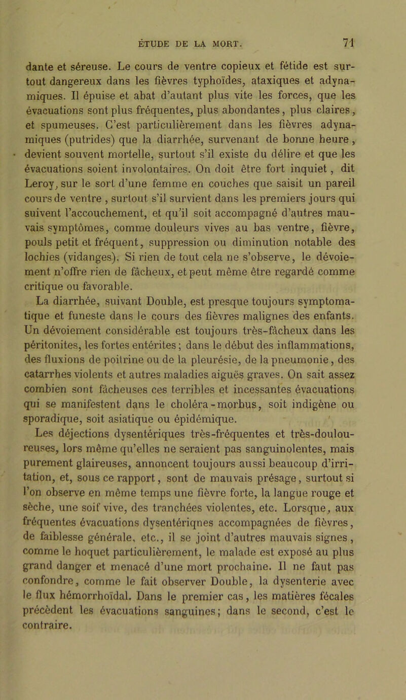 dante et séreuse. Le cours de ventre copieux et fétide est sur- tout dangereux dans les fièvres typhoïdes, ataxiques et adyna- miques. Il épuise et abat d’autant plus vite les forces, que les évacuations sont plus fréquentes, plus abondantes, plus claires, et spumeuses. C’est particulièrement dans les fièvres adyna- miques (putrides) que la diarrhée, survenant de bonne heure , devient souvent mortelle, surtout s’il existe du délire et que les évacuations soient involontaires. On doit être fort inquiet, dit Leroy, sur le sort d’une femme en couches que saisit un pareil cours de ventre , surtout s’il survient dans les premiers jours qui suivent l’accouchement, et qu’il soit accompagné d’autres mau- vais symptômes, comme douleurs vives au bas ventre, fièvre, pouls petit et fréquent, suppression ou diminution notable des lochies (vidanges). Si rien de tout cela ne s’observe, le dévoie- ment n’ofire rien de fâcheux, et peut même être regardé comme critique ou favorable. La diarrhée, suivant Double, est presque toujours symptoma- tique et funeste dans le cours des fièvres malignes des enfants. Un dévoiement considérable est toujours très-fâcheux dans les péritonites, les fortes entérites ; dans le début des inflammations, des fluxions de poitrine ou de la pleurésie, de la pneumonie, des catarrhes violents et autres maladies aiguës graves. On sait assez combien sont fâcheuses ces terribles et incessantes évacuations qui se manifestent dans le choléra-morbus, soit indigène ou sporadique, soit asiatique ou épidémique. Les déjections dysentériques très-fréquentes et très-doulou- reuses, lors même qu’elles ne seraient pas sanguinolentes, mais purement glaireuses, annoncent toujours aussi beaucoup d’irri- tation, et, sous ce rapport, sont de mauvais présage, surtout si l’on observe en même temps une fièvre forte, la langue rouge et sèche, une soif vive, des tranchées violentes, etc. Lorsque, aux fréquentes évacuations dysentériqnes accompagnées de fièvres, de faiblesse générale, etc., il se joint d’autres mauvais signes, comme le hoquet particulièrement, le malade est exposé au plus grand danger et menacé d’une mort prochaine. 11 ne faut pas confondre, comme le fait observer Double, la dysenterie avec le flux hémorrhoïdal. Dans le premier cas, les matières fécales précèdent les évacuations sanguines; dans le second, c’est le contraire.