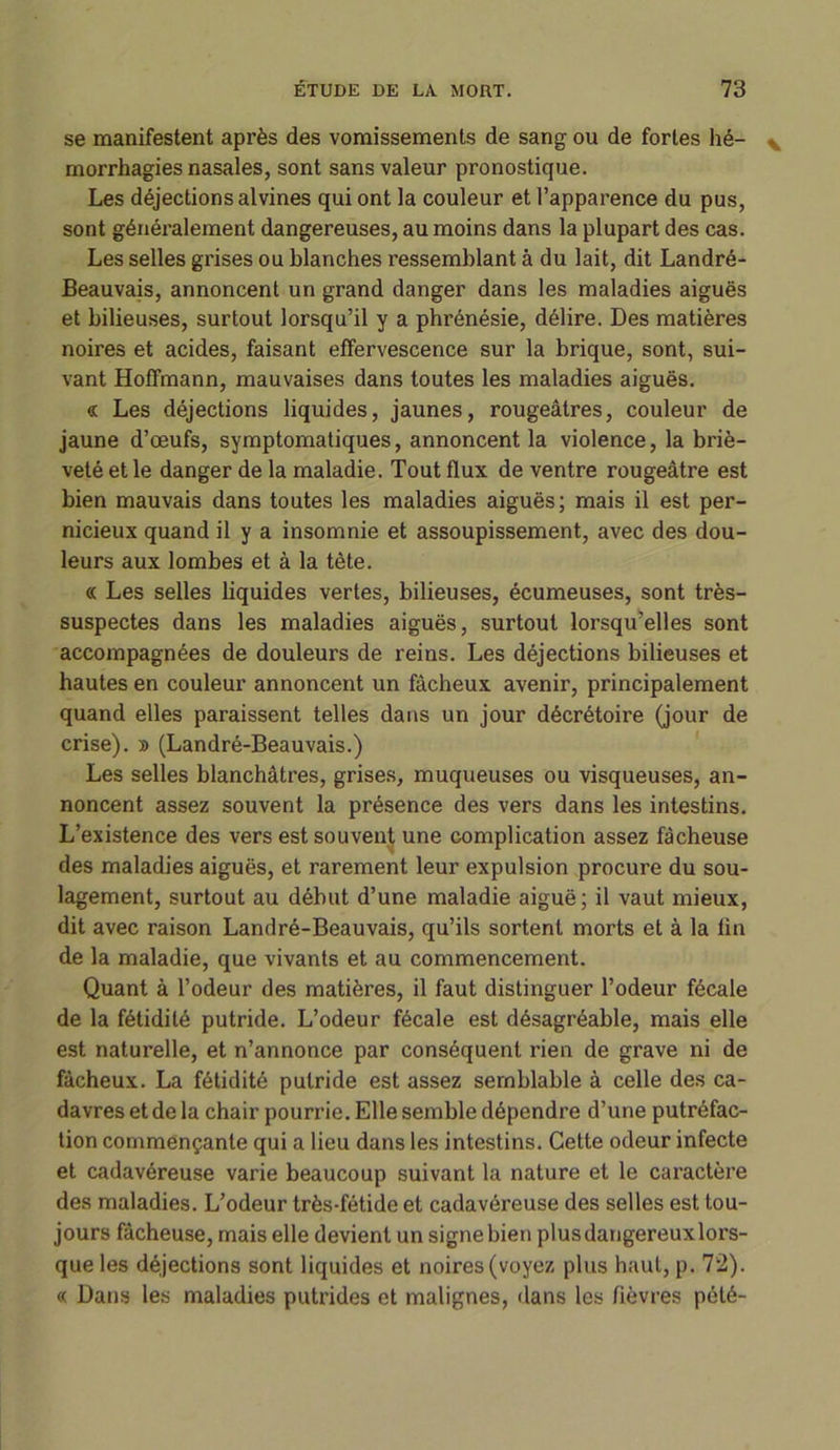 se manifestent après des vomissements de sang ou de fortes hé- morrhagies nasales, sont sans valeur pronostique. Les déjections alvines qui ont la couleur et l’apparence du pus, sont généralement dangereuses, au moins dans la plupart des cas. Les selles grises ou blanches ressemblant à du lait, dit Landré- Beauvais, annoncent un grand danger dans les maladies aiguës et bilieuses, surtout lorsqu’il y a phrénésie, délire. Des matières noires et acides, faisant effervescence sur la brique, sont, sui- vant Hoffmann, mauvaises dans toutes les maladies aiguës. « Les déjections liquides, jaunes, rougeâtres, couleur de jaune d’œufs, symptomatiques, annoncent la violence, la briè- veté et le danger de la maladie. Tout flux de ventre rougeâtre est bien mauvais dans toutes les maladies aiguës; mais il est per- nicieux quand il y a insomnie et assoupissement, avec des dou- leurs aux lombes et à la tète. « Les selles liquides vertes, bilieuses, écumeuses, sont très- suspectes dans les maladies aiguës, surtout lorsqu’elles sont accompagnées de douleurs de reins. Les déjections bilieuses et hautes en couleur annoncent un fâcheux avenir, principalement quand elles paraissent telles dans un jour décrétoire (jour de crise). » (Landré-Beauvais.) Les selles blanchâtres, grises, muqueuses ou visqueuses, an- noncent assez souvent la présence des vers dans les intestins. L’existence des vers est souvent une complication assez fâcheuse des maladies aiguës, et rarement leur expulsion procure du sou- lagement, surtout au début d’une maladie aiguë; il vaut mieux, dit avec raison Landré-Beauvais, qu’ils sortent morts et à la fin de la maladie, que vivants et au commencement. Quant à l’odeur des matières, il faut distinguer l’odeur fécale de la fétidité putride. L’odeur fécale est désagréable, mais elle est naturelle, et n’annonce par conséquent rien de grave ni de fâcheux. La fétidité putride est assez semblable à celle des ca- davres et de la chair pourrie. Elle semble dépendre d’une putréfac- tion commençante qui a lieu dans les intestins. Cette odeur infecte et cadavéreuse varie beaucoup suivant la nature et le caractère des maladies. L’odeur très-fétide et cadavéreuse des selles est tou- jours fâcheuse, mais elle devient un signe bien plusdangereuxlors- que les déjections sont liquides et noires (voyez plus haut, p. 72). « Dans les maladies putrides et malignes, dans les fièvres pété-