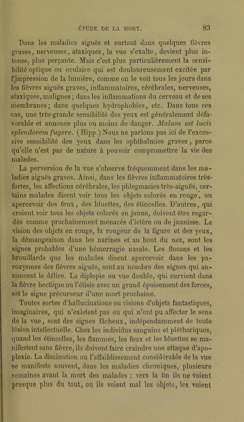 Dans les maladies aiguës et surtout dans quelques fièvres graves, nerveuses, ataxiques, la vue s’exalte, devient plus in- tense, plus perçante. Mais c’est plus particulièrement la sensi- bilité optique ou oculaire qui est douloureusement excitée par l’impression de la lumière, comme on le voit tous les jours dans les fièvres aiguës graves, inflammatoires, cérébrales, nerveuses, ataxiques, malignes ; dans les inflammations du cerveau et de ses membranes; dans quelques hydrophobies, etc. Dans tous ces cas, une très-grande sensibilité des yeux est généralement défa- vorable et annonce plus ou moins de danger. Malum est lucis splendorem fugere. (Hipp.) Nous ne parlons pas ici de l’exces- sive sensibilité des yeux dans les ophthalmies graves, parce qu’elle n’est pas de nature à pouvoir compromettre la vie des malades. La perversion de la vue s’observe fréquemment dans les ma- ladies aiguës graves. Ainsi, dans les fièvres inflammatoires très- fortes, les affections cérébrales, les phlegmasies très-aiguës, cer- tains malades disent voir tous les objets colorés en rouge, ou apercevoir des feux, des bluettes, des étincelles. D’autres, qui croient voir tous les objets colorés en jaune, doivent être regar- dés comme prochainement menacés d’ictère ou de jaunisse. La vision des objets en rouge, la rougeur de la figure et des yeux, la démangeaison dans les narines et au bout du nez, sont les signes probables d’une hémorragie nasale. Les flocons et les brouillards que les malades disent apercevoir dans les pa- roxysmes des fièvres aiguës, sont au nombre des signes qui an- noncent le délire. La diplopie ou vue double, qui survient dans la fièvre hectique ou l’étisie avec un grand épuisement des forces, est le signe précurseur d’une mort prochaine. Toutes sortes d’hallucinations ou visions d’objets fantastiques, imaginaires, qui n’existent pas ou qui n’ont pu affecter le sens de la vue, sont des signes fâcheux, indépendamment de toute lésion intellectuelle. Chez les individus sanguins et pléthoriques, quand les étincelles, les flammes, les feux et les bluettes se ma- nifestent sans fièvre, ils doivent faire craindre une attaque d’apo- plexie. La diminution ou l’affaiblissement considérable de la vue se manifeste souvent, dans les maladies chroniques, plusieurs semaines avant la mort des malades : vers la fin ils ne voient presque plus du tout, ou ils voient mal les objets, les voient