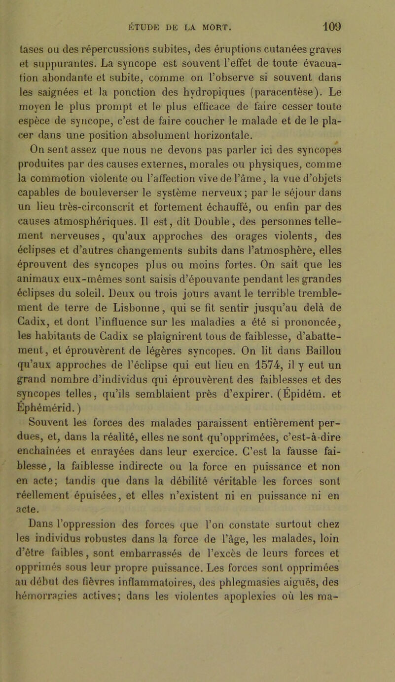 lases ou des répercussions subites, des éruptions cutanées graves et suppurantes. La syncope est souvent l'effet de toute évacua- tion abondante et subite, comme on l’observe si souvent dans les saignées et la ponction des hydropiques (paracentèse). Le moyen le plus prompt et le plus efficace de faire cesser toute espèce de syncope, c’est de faire coucher le malade et de le pla- cer dans une position absolument horizontale. On sent assez que nous ne devons pas parler ici des syncopes produites par des causes externes, morales ou physiques, comme la commotion violente ou l’affection vive de l’âme, la vue d’objets capables de bouleverser le système nerveux; par le séjour dans un lieu très-circonscrit et fortement échauffé, ou enfin par des causes atmosphériques. Il est, dit Double, des personnes telle- ment nerveuses, qu’aux approches des orages violents, des éclipses et d’autres changements subits dans l’atmosphère, elles éprouvent des syncopes plus ou moins fortes. On sait que les animaux eux-mêmes sont saisis d’épouvante pendant les grandes éclipses du soleil. Deux ou trois jours avant le terrible tremble- ment de terre de Lisbonne, qui se fit sentir jusqu’au delà de Cadix, et dont l’influence sur les maladies a été si prononcée, les habitants de Cadix se plaignirent tous de faiblesse, d’abatte- ment, et éprouvèrent de légères syncopes. On lit dans Baillou qu’aux approches de l’éclipse qui eut lieu en 1574, il y eut un grand nombre d’individus qui éprouvèrent des faiblesses et des syncopes telles, qu’ils semblaient près d’expirer. (Épidém. et Éphémérid.) Souvent les forces des malades paraissent entièrement per- dues, et, dans la réalité, elles ne sont qu’opprimées, c’est-à-dire enchaînées et enrayées dans leur exercice. C’est la fausse fai- blesse, la faiblesse indirecte ou la force en puissance et non en acte; tandis que dans la débilité véritable les forces sont réellement épuisées, et elles n’existent ni en puissance ni en acte. Dans l’oppression des forces que l’on constate surtout chez les individus robustes dans la force de l’âge, les malades, loin d’être faibles, sont embarrassés de l’excès de leurs forces et opprimés sous leur propre puissance. Les forces sont opprimées au début des fièvres inflammatoires, des phlegmasies aiguës, des hémorragies actives; dans les violentes apoplexies où les ma-