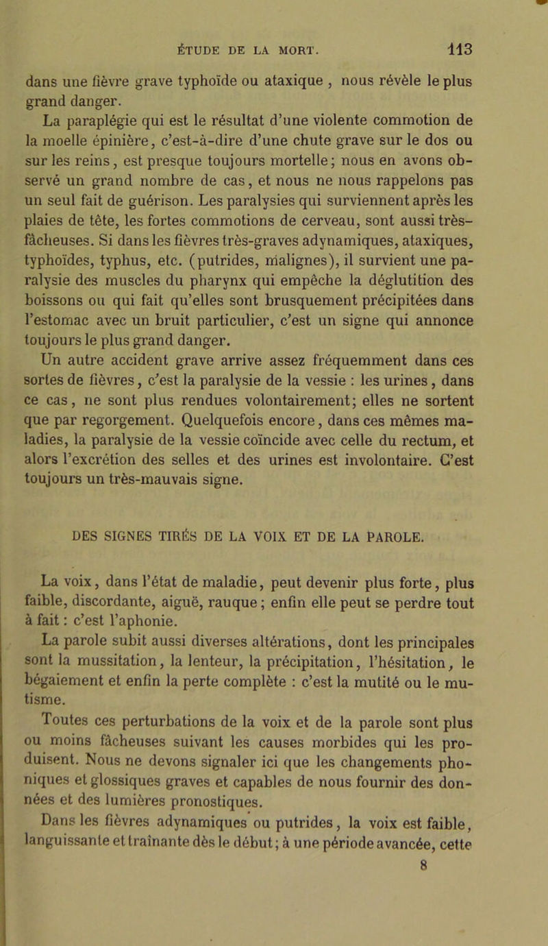 dans une fièvre grave typhoïde ou ataxique , nous révèle le plus grand danger. La paraplégie qui est le résultat d’une violente commotion de la moelle épinière, c’est-à-dire d’une chute grave sur le dos ou sur les reins, est presque toujours mortelle; nous en avons ob- servé un grand nombre de cas, et nous ne nous rappelons pas un seul fait de guérison. Les paralysies qui surviennent après les plaies de tête, les fortes commotions de cerveau, sont aussitrès- fàcheuses. Si dans les fièvres très-graves adynamiques, ataxiques, typhoïdes, typhus, etc. (putrides, malignes), il survient une pa- ralysie des muscles du pharynx qui empêche la déglutition des boissons ou qui fait qu’elles sont brusquement précipitées dans l’estomac avec un bruit particulier, c’est un signe qui annonce toujours le plus grand danger. Un autre accident grave arrive assez fréquemment dans ces sortes de fièvres, c’est la paralysie de la vessie : les urines, dans ce cas, ne sont plus rendues volontairement; elles ne sortent que par regorgement. Quelquefois encore, dans ces mêmes ma- ladies, la paralysie de la vessie coïncide avec celle du rectum, et alors l’excrétion des selles et des urines est involontaii'e. C’est toujours un très-mauvais signe. DES SIGNES TIRÉS DE LA VOIX ET DE LA PAROLE. La voix, dans l’état de maladie, peut devenir plus forte, plus faible, discordante, aiguë, rauque ; enfin elle peut se perdre tout à fait : c’est l’aphonie. La parole subit aussi diverses altérations, dont les principales sont la mussitation, la lenteur, la précipitation, l’hésitation, le bégaiement et enfin la perte complète : c’est la mutité ou le mu- tisme. Toutes ces perturbations de la voix et de la parole sont plus ou moins fâcheuses suivant les causes morbides qui les pro- duisent. Nous ne devons signaler ici que les changements pho- niques et glossiques graves et capables de nous fournir des don- nées et des lumières pronostiques. Dans les fièvres adynamiques ou putrides, la voix est faible, languissante et traînante dès le début ; à une période avancée, cette 8