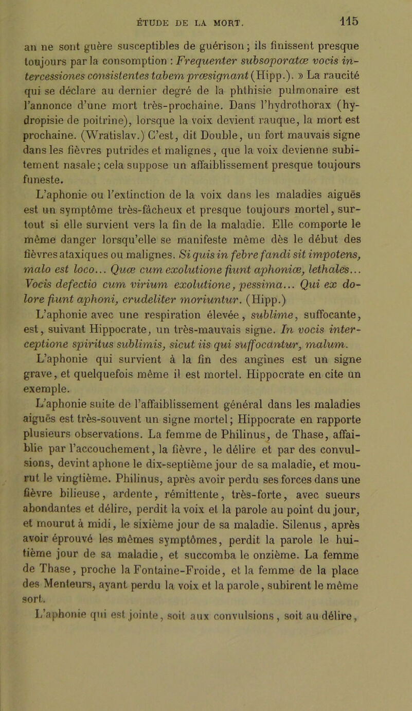 an ne sont guère susceptibles de guérison ; ils finissent presque toujours par la consomption : Fréquenter subsoporatœ vocis in- tercessiones consistentestabemprœsignant(W\pp.). » La raucité qui se déclare au dernier degré de la phthisie pulmonaire est l’annonce d’une mort très-prochaine. Dans l’hydrothorax (hy- dropisie de poitrine), lorsque la voix devient rauque, la mort est prochaine. (Wratislav.) C’est, dit Double, un fort mauvais signe dans les fièvres putrides et malignes , que la voix devienne subi- tement nasale; cela suppose un affaiblissement presque toujours funeste. L’aphonie ou l’extinction de la voix dans les maladies aiguës est un symptôme très-fâcheux et presque toujours mortel, sur- tout si elle survient vers la fin de la maladie. Elle comporte le même danger lorsqu’elle se manifeste même dès le début des lièvres ataxiques ou malignes. Si quis in febre fandi sit impotens, malo est loco... Quœ cum exolutione fiunt aplioniœ, lethales... Vocis defectio cum virium exolutione, pessima... Qui ex do- lore fiunt aphoni, crudeliter moriuntur. (Hipp.) L’aphonie avec une respiration élevée, sublime, suffocante, est, suivant Hippocrate, un très-mauvais signe. In vocis inter- ceptione spiritus sublimis, sicut iis qui suffoccintur, malum. L’aphonie qui survient à la fin des angines est un signe grave, et quelquefois même il est mortel. Hippocrate en cite un exemple. L’aphonie suite de l’affaiblissement général dans les maladies aiguës est très-souvent un signe mortel; Hippocrate en rapporte plusieurs observations. La femme de Philinus, de Thase, affai- blie par l’accouchement, la fièvre , le délire et par des convul- sions, devint aphone le dix-septième jour de sa maladie, et mou- rut le vingtième. Philinus, après avoir perdu ses forces dans une fièvre bilieuse, ardente, rémittente, très-forte, avec sueurs abondantes et délire, perdit la voix et la parole au point du jour, et mourut à midi, le sixième jour de sa maladie. Silenus, après avoir éprouvé les mêmes symptômes, perdit la parole le hui- tième jour de sa maladie, et succomba le onzième. La femme de Thase, proche la Fontaine-Froide, et la femme de la place des Menteurs, ayant perdu la voix et la parole, subirent le même sort. L’aphonie qui est jointe, soit aux convulsions, soit au délire,