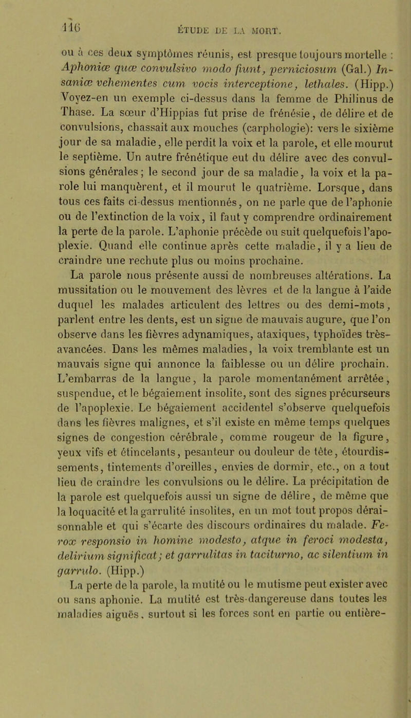 ou a ces deux symptômes réunis, est presque toujours mortelle : Aphoniœ quœ convulsivo modo fiunt, perniciosum (Gai.) In- saniœ vehementes cum vocis interceptione, lethales. (Hipp.) Voyez-en un exemple ci-dessus dans la femme de Philinus de Thase. La sœur d’Hippias fut prise de frénésie, de délire et de convulsions, chassait aux mouches (carphologie): vers le sixième jour de sa maladie, elle perdit la voix et la parole, et elle mourut le septième. Un autre frénétique eut du délire avec des convul- sions générales; le second jour de sa maladie, la voix et la pa- role lui manquèrent, et il mourut le quatrième. Lorsque, dans tous ces faits ci-dessus mentionnés, on ne parle que de l’aphonie ou de l’extinction de la voix, il faut y comprendre ordinairement la perte de la parole. L’aphonie précède ou suit quelquefois l’apo- plexie. Quand elle continue après cette maladie, il y a lieu de craindre une rechute plus ou moins prochaine. La parole nous présente aussi de nombreuses altérations. La mussitation ou le mouvement des lèvres et de la langue à l’aide duquel les malades articulent des lettres ou des demi-mots, parlent entre les dents, est un signe de mauvais augure, que l’on observe dans les fièvres adynamiques, ataxiques, typhoïdes très- avancées. Dans les mêmes maladies, la voix tremblante est un mauvais signe qui annonce la faiblesse ou un délire prochain. L’embarras de la langue, la parole momentanément arrêtée, suspendue, et le bégaiement insolite, sont des signes précurseurs de l’apoplexie. Le bégaiement accidentel s’observe quelquefois dans les fièvres malignes, et s’il existe en même temps quelques signes de congestion cérébrale, comme rougeur de la figure, yeux vifs et étincelants, pesanteur ou douleur de tète, étourdis- sements, tintements d’oreilles, envies de dormir, etc., on a tout lieu de craindre les convulsions ou le délire. La précipitation de la parole est quelquefois aussi un signe de délire, de même que la loquacité et la garrulité insolites, en un mot tout propos dérai- sonnable et qui s’écarte des discours ordinaires du malade. Fe- rox responsio in homine modcsto, atque in feroci modesta, delirium signifient; et garrulitas in taciturno, ac silentium in garrulo. (Hipp.) La perte de la parole, la mutité ou le mutisme peut exister avec ou sans aphonie. La mutité est très-dangereuse dans toutes les maladies aiguës, surtout si les forces sont en partie ou entière-