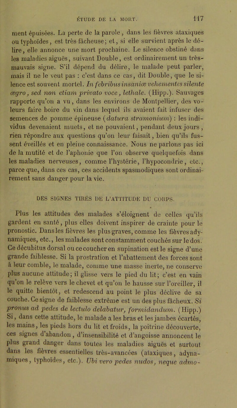 ment épuisées. La perte de la parole, dans les fièvres ataxiques ou typhoïdes, est très fâcheuse ; et, si elle survient après le dé- lire, elle annonce une mort prochaine. Le silence obstiné dans les maladies aiguës, suivant Double, est ordinairement un très- mauvais signe. S’il dépend du délire, le malade peut parler, mais il ne le veuf pas : c’est dans ce cas, dit Double, que le si- lence est souvent mortel. In febribtis insanice vehementes silente œgro, sed non etiam privato voce, lethale. (Hipp.). Sauvages rapporte qu’on a vu, dans les environs de Montpellier, des vo- leurs faire boire du vin dans lequel ils avaient fait infuser des semences de pomme épineuse (datura stramonium) : les indi- vidus devenaient muets, et ne pouvaient, pendant deux jours , rien répondre aux questions qu’on leur faisait, bien qu’ils fus- sent éveillés et en pleine connaissance. Nous ne parlons pas ici de la mutité et de l’aphonie que l’on observe quelquefois dans les maladies nerveuses, comme l’hystérie, l’hypocondrie, etc., parce que, dans ces cas, ces accidents spasmodiques sont ordinai- rement sans danger pour la vie. DES SIGNES TIRÉS DE L’ATTITUDE DU COUPS. Plus les attitudes des malades s’éloignent de celles qu’ils gardent en santé, plus elles doivent inspirer de crainte pour le pronostic. Dans les fièvres les plus graves, comme les fièvres ady- namiques, etc., les malades sont constamment couchés sur le dos. Ce décubitus dorsal ou ce coucher en supination est le signe d’une grande faiblesse. Si la prostration et l’abattement des forces sont à leur comble, le malade, comme une masse inerte, ne conserve plus aucune attitude; il glisse vers le pied du lit; c’est en vain qu on le relève vers le chevet et qu’on le hausse sur l’oreiller, il le quitte bientôt, et redescend au point le plus déclive de sa couche. Ce signe de faiblesse extrême est un des plus fâcheux. Si pronus ad pedes de lectulo delabatur, formidandum. ( Hipp.) Si, dans cette attitude, le malade a les bras et les jambes écartés, les mains, les pieds hors du lit et froids, la poitrine découverte, ces signes d’abandon, d’insensibilité et d’angoisse annoncent le plus grand danger dans toutes les maladies aiguës et surtout dans les fièvres essentielles très-avancées (ataxiques, adyna- miques, typhoïdes, etc.). Ubivero pedes nudos, nequc admo-