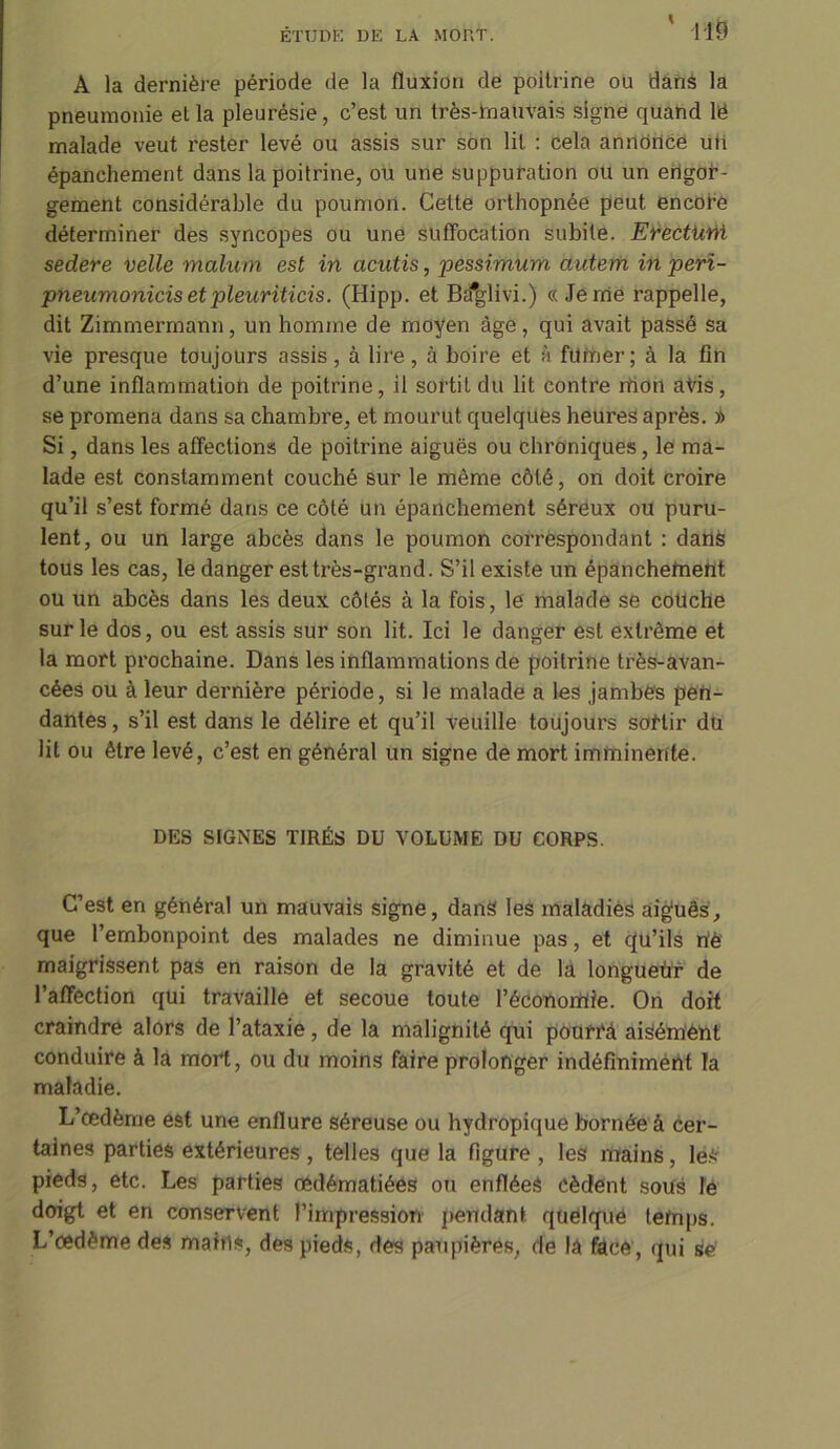 A la dernière période de la fluxion de poitrine ou dans la pneumonie et la pleurésie, c’est un très-Tnauvais signe quand lë malade veut rester levé ou assis sur son lit : cela annonce uti épanchement dans la poitrine, ou une suppuration ou un engor- gement considérable du poumon. Celte orthopnée peut encore déterminer des syncopes ou une suffocation subite. Efectiaii sedere velle malum est in acutis, pessimum autem in peri- pneumonicis et pleuriticis. (Hipp. et Ba#glivi.) « Jerne rappelle, dit Zimmermann, un homme de moyen âge, qui avait passé sa vie presque toujours assis, à lire, à boire et à filmer; à la fin d’une inflammation de poitrine, il sortit du lit contre mon avis, se promena dans sa chambre, et mourut quelques heures après. l> Si, dans les affections de poitrine aiguës ou chroniques, le ma- lade est constamment couché sur le même côté, on doit croire qu’il s’est formé dans ce côté un épanchement séreux ou puru- lent, ou un large abcès dans le poumon correspondant : dans tous les cas, le danger est très-grand. S’il existe un épanchement ou un abcès dans les deux côtés à la fois, le malade se couche sur le dos, ou est assis sur son lit. Ici le danger est extrême et la mort prochaine. Dans les inflammations de poitrine très-avan- cées ou à leur dernière période, si le malade a les jambes pen- dantes, s’il est dans le délire et qu’il veuille toujours sortir du lit ou être levé, c’est en général un signe de mort imminente. DES SIGNES TIRÉS DU VOLUME DU CORPS. C’est en général un mauvais signe, dans les maladies aig'uês, que l’embonpoint des malades ne diminue pas, et qu’ils rtè maigrissent pas en raison de la gravité et de là longueù'r de l’affection qui travaille et secoue toute l’économie. On doit craindre alors de l’ataxie, de la malignité qui pourTâ aiSémèht conduire à la mort, ou du moins faire prolonger indéfiniment la maladie. L’œdème est une enflure séreuse ou hydropique bornée à cer- taines parties extérieures , telles que la figure , les mains, les pieds, etc. Les parties œdématiées ou enflées cèdent sous le doigt et en conservent l’impression pendant quelque temps. L’œdème des mains, des pieds, des paupières, de là face, qui se