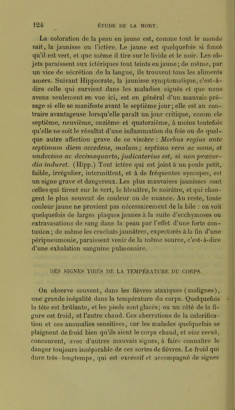 La coloration de la peau en jaune est, comme tout le monde sait, la jaunisse ou l’ictère. Le jaune est quelquefois si foncé qu’il est vert, et que même il tire sur le livide et le noir. Les ob- jets paraissent aux ictériques tout teints en jaune; de même, par un vice de sécrétion de la langue, ils trouvent tous les aliments amers. Suivant Hippocrate, la jaunisse symptomatique, c’est-à- dire celle qui survient dans les maladies aiguës et que nous avons seulement en vue ici, est en général d’un mauvais pré- sage si elle se manifeste avant le septième jour; elle est au con- traire avantageuse lorsqu’elle paraît un jour critique, comm ele septième, neuvième, onzième et quatorzième, à moins toutefois qu’elle ne soit le résultat d’une inflammation du foie ou de quel- que autre affection grave de ce viscère : Morbus regius ante septimum diem accedens, malum; septinio vero ac nono, et undecimo ac decim oquarto, judicatorius est, si non prœcor- dia induret. (Hipp.) Tout ictère qui est joint à un pouls petit, faible, irrégulier, intermittent, et à de fréquentes syncopes, est un signe grave et dangereux. Les plus mauvaises jaunisses sont celles qui tirent sur le vert, le bleuâtre, le noirâtre, et qui chan- gent le plus souvent de couleur ou de nuance. Au reste, toute couleur jaune ne provient pas nécessairement de la bile : on voit quelquefois de larges plaques jaunes à la suite d’ecchymoses ou extravasations de sang dans la peau par 1’efTet d’une forte con- tusion ; de même les crachats jaunâtres, expectorés à la fin d’une péripneumonie, paraissent venir de la même source, c’est-à-dire d’une exhalation sanguine pulmonaire. UES SIGNES TIRÉS DE LA TEMPÉRATURE DU CORPS. On observe souvent, dans les fièvres ataxiques (malignes), une grande inégalité dans la température du corps. Quelquefois la tête est brûlante, et les pieds sont glacés; ou un côté de la fi- gure est froid, et l’autre chaud. Ces aberrations de la calorifica- tion et ces anomalies sensitives, car les malades quelquefois se plaignent de froid bien qu’ils aient le corps chaud, et vice versa, concourent, avec d’autres mauvais signes, à faire connaître le danger toujours inséparable de ces sortes de fièvres. Le froid qui dure très-longtemps, qui est excessif et accompagné de signes