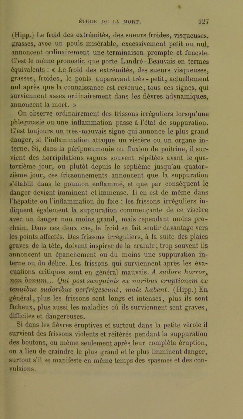 (Hipp.) Le froid des extrémités, des sueurs froides, visqueuses, grasses, avec un pouls misérable, excessivement petit ou nul, annoncent ordinairement une terminaison prompte et funeste. C’est le même pronostic que porte Landré-Beauvais en termes équivalents : « Le froid des extrémités, des sueurs visqueuses, grasses, froides, le pouls auparavant très-petit, actuellement nul après que la connaissance est revenue ; tous ces signes, qui surviennent assez ordinairement dans les fièvres adynamiques, annoncent la mort. » On observe ordinairement des frissons irréguliers lorsqu’une phlegmasie ou une inflammation passe à l’état de suppuration. C’est toujours un très-mauvais signe qui annonce le plus grand danger, si l’inflammation attaque un viscère ou un organe in- terne. Si, dans la péripneumonie ou fluxion de poitrine, il sur- vient des horripilations vagues souvent, répétées avant le qua- torzième jour, ou plutôt depuis le septième jusqu’au quator- zième jour, ces frissonnements annoncent que la suppuration s’établit dans le poumon enflammé, et que par conséquent le danger devient imminent et immense. Il en est de même dans l'hépatite ou l’inflammation du foie : les frissons irréguliers in- diquent également la suppuration commençante de ce viscère avec un danger non moins grand, mais cependant moins pro- chain. Dans ces deux cas, le froid se fait sentir davantage vers les points affectés. Des frissons irréguliers, à la suite des plaies graves de la tète, doivent inspirer de la crainte; trop souvent ils annoncent un épanchement ou du moins une suppuration in- terne ou du délire. Les frissons qui surviennent après les éva- cuations critiques sont en général mauvais. A sudore horrorA non bonum... Qui post sanguinis ex naribus eruptionem ex tenuibus sudorïbus perfrigescunt, male habent. (Hipp.) En général, plus les frissons sont longs et intenses, plus ils sont fâcheux, plus aussi les maladies où ils surviennent sont graves, difficiles et dangereuses. Si dans les fièvres éruptives et surtout dans la petite vérole il survient des frissons violents et réitérés pendant la suppuration des boutons, ou même seulement après leur complète éruption, on a lieu de craindre le plus grand et le plus imminent danger, surtout s’il se manifeste en même temps des spasmes et des con- vulsions.