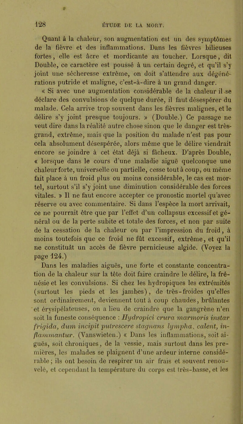 Quant à la chaleur, son augmentation est un des symptômes de la fièvre et des inflammations. Dans les fièvres bilieuses fortes, elle est âcre et mordicante au toucher. Lorsque, dit Double, ce caractère est poussé à un certain degré, et qu’il s’y joint une sécheresse extrême, on doit s’attendre aux dégéné- rations putride et maligne, c’est-à-dire à un grand danger. « Si avec une augmentation considérable de la chaleur il.se déclare des convulsions de quelque durée, il faut désespérer du malade. Cela arrive trop souvent dans les fièvres malignes, et le délire s’y joint presque toujours. » (Double.) Ce passage ne veut dire dans la réalité autre chose sinon que le danger est très- grand, extrême, mais que la position du malade n’est pas pour cela absolument désespérée, alors même que le délire viendrait encore se joindre à cet état déjà si fâcheux. D’après Double, « lorsque dans le cours d’une maladie aiguë quelconque une chaleur forte, universelle ou partielle, cesse tout à coup, ou même fait place à un froid plus ou moins considérable, le cas est mor- tel, surtout s’il s’y joint une diminution considérable des forces vitales. » Il ne faut encore accepter ce pronostic mortel qu’avec réserve ou avec commentaire. Si dans l’espèce la mort arrivait, ce ne pourrait être que par l’effet d’un collapsus excessif et gé- néral ou de la perte subite et totale des forces, et non par suite de la cessation de la chaleur ou par l’impression du froid, à moins toutefois que ce froid ne fût excessif, extrême, et qu’il ne constituât un accès de fièvre pernicieuse algide. (Voyez la page 124.) Dans les maladies aiguës, une forte et constante concentra- tion de la chaleur sur la tête doit faire craindre le délire, la fré- nésie et les convulsions. Si chez les hydropiques les extrémités (surtout les pieds et les jambes), de très-froides qu’elles sont ordinairement, deviennent tout à coup chaudes, brûlantes et érysipélateuses, on a lieu de craindre que la gangrène n’en soit la funeste conséquence : Hydropici crura marmoris instar frigida, dum incipit pidrescere stagnans lympha, calent, in- flammantur. (Vanswieten.) « Dans les inflammations, soit ai- guës, soit chroniques, de la vessie, mais surtout dans les pre- mières, les malades se plaignent d’une ardeur interne considé- rable ; ils ont besoin de respirer un air frais et souvent renou- velé, et cependant la température du corps est très-basse, et les