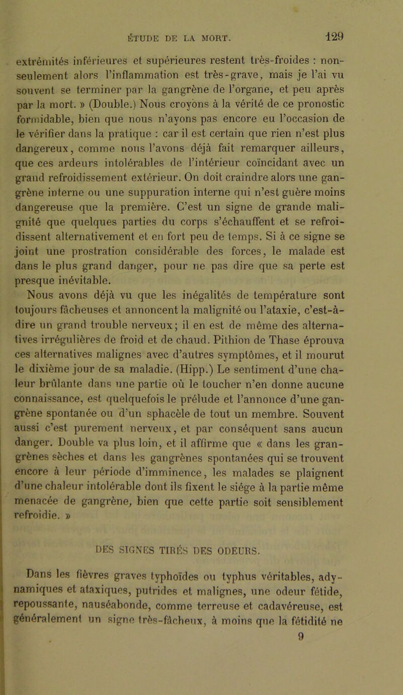 extrémités inférieures et supérieures restent très-froides : non- seulement alors l’inflammation est très-grave, mais je l’ai vu souvent se terminer par la gangrène de l’organe, et peu après par la mort. » (Double.) Nous croyons à la vérité de ce pronostic formidable, bien que nous n’ayons pas encore eu l’occasion de le vérifier dans la pratique : car il est certain que rien n’est plus dangereux, comme nous l’avons déjà fait remarquer ailleurs, que ces ardeurs intolérables de l’intérieur coïncidant avec un grand refroidissement extérieur. On doit craindre alors une gan- grène interne ou une suppuration interne qui n’est guère moins dangereuse que la première. C’est un signe de grande mali- gnité que quelques parties du corps s’échauffent et se refroi- dissent alternativement et en fort peu de temps. Si à ce signe se joint une prostration considérable des forces, le malade est dans le plus grand danger, pour ne pas dire que sa perte est presque inévitable. Nous avons déjà vu que les inégalités de température sont toujours fâcheuses et annoncent la malignité ou l’ataxie, c’est-à- dire un grand trouble nerveux; il en est de même des alterna- tives irrégulières de froid et de chaud. Pithion de Thase éprouva ces alternatives malignes avec d’autres symptômes, et il mourut le dixième jour de sa maladie. (Hipp.) Le sentiment d’une cha- leur brûlante dans une partie où le loucher n’en donne aucune connaissance, est quelquefois le prélude et l’annonce d’une gan- grène spontanée ou d’un sphacèle de tout un membre. Souvent aussi c’est purement nerveux, et par conséquent sans aucun danger. Double va plus loin, et il affirme que « dans les gran- grènes sèches et dans les gangrènes spontanées qui se trouvent encore à leur période d’imminence, les malades se plaignent d’une chaleur intolérable dont ils fixent le siège à la partie même menacée de gangrène, bien que cette partie soit sensiblement refroidie. » DES SIGNES TIRÉS DES ODEURS. Dans les fièvres graves typhoïdes ou typhus véritables, ady- namiques et ataxiques, putrides et malignes, une odeur fétide, repoussante, nauséabonde, comme terreuse et cadavéreuse, est généralement un signe très-fâcheux, à moins que la fétidité ne 9