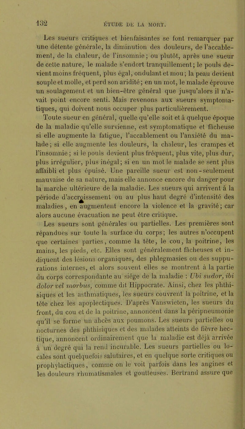 Les sueurs critiques et bienfaisantes se font remarquer par une détente générale, la diminution des douleurs, de l’accable- ment, de la chaleur, de l’insomnie; ou plutôt, après une sueur de cette nature, le malade s’endort tranquillement; le pouls de- vient moins fréquent, plus égal, ondulant et mou ; la peau devient souple et molle, et perd son aridité ; en un mot, le malade éprouve un soulagement et un bien-être général que jusqu’alors il n’a- vait point encore senti. Mais revenons aux sueurs symptoma- tiques, qui doivent nous occuper plus particulièrement. Toute sueur en général, quelle qu’elle soit et à quelque époque de la maladie qu’elle survienne, est symptomatique et fâcheuse si elle augmente la fatigue, l’accablement ou l’anxiété du ma- lade; si elle augmente les douleurs, la chaleur, les crampes et l’insomnie ; si le pouls devient plus fréquent, plus vite, plus dur, plus irrégulier, plus inégal; si en un mot le malade se sent plus affaibli et plus épuisé. Une pareille sueur est non-seulement mauvaise de sa nature, mais elle annonce encore du danger pour la marche ultérieure de la maladie. Les sueurs qui arrivent à la période d’acci^issement ou au plus haut degré d’intensité des maladies, en augmentent encore la violence et la gravité ; car alors aucune évacuation ne peut être critique. Les sueurs sont générales ou partielles. Les premières sont répandues sur toute la surface du corps; les autres n’occupent que certaines parties, comme la tête, le cou, la poitrine, les mains, les pieds, etc. Elles sont généralement fâcheuses et in- diquent des lésions organiques, des phlegmasies ou des suppu- rations internes, et alors souvent elles se montrent à la partie du corps correspondante au siège de la maladie : Ubi sudor, ibi dolorvel morbus, comme dit Hippocrate. Ainsi, chez les phthi- siques et les asthmatiques, les sueurs couvrent la poitrine, et la tête chez les apoplectiques. D’après Vanswieten, les sueurs du front, du cou et de la poitrine, annoncent dans la péripneumonie qu’il se forme un abcès aux poumons. Les sueurs partielles ou nocturnes des phthisiques et des malades atteints de fièvre hec- tique, annoncent ordinairement que la maladie est déjà arrivée à un degré qui la rend incurable. Les sueurs partielles ou lo- cales sont quelquefois salutaires, et en quelque sorte critiques ou prophylactiques, comme on le voit parfois dans les angines et les douleurs rhumatismales et goutteuses. Bertrand assure que