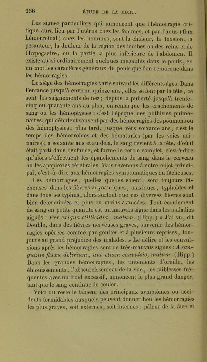 Les signes particuliers qui annoncent que l’hémorragie cri- tique aura lieu par l’utérus chez les femmes, et par l’anus (flux hémorroïdal) chez les hommes, sont la chaleur, la tension, la pesanteur, la douleur de la région des lombes ou des reins et de l’hypogastre, ou la partie la plus inférieure de l’abdomen. Il existe aussi ordinairement quelques inégalités dans le pouls, en un mot les caractères généraux du pouls que l’on remarque dans les hémorragies. Le siège des hémorragies varie suivant les différents âges. Dans l’enfance jusqu’à environ quinze ans, elles se font par la tête, ce sont les saignements de nez; depuis la puberté jusqu’à trente- cinq ou quarante ans au plus, on remarque les crachements de sang ou les hémoptysies : c’est l’époque des phthisies pulmo- naires, qui débutent souvent par des hémorragies des poumons ou des hémoptysies; plus tard, jusque vers soixante ans, c’est le temps des hémorroïdes et des hématuries (par les voies uri- naires); à soixante ans et au delà, le sang revient à la tète, d’où il était parti dans l’enfance, et forme le cercle complet, c’est-à-dire qu’alors s’effectuent les épanchements de sang dans le cerveau ou les apoplexies cérébrales. Mais revenons à noti'e objet princi- pal, c’est-à-dire aux hémorragies symptomatiques ou fâcheuses. Les hémorragies, quelles quelles soient, sont toujours fâ- cheuses dans les fièvres adynamiques, ataxiques, typhoïdes et dans tous les typhus, alors surtout que ces diverses fièvres sont bien déterminées et plus ou moins avancées. Tout écoulement de sang en petite quantité est un mauvais signe dans les maladies aiguës : Per exigua stillicidia, malum. (Hipp.) « J’ai vu, dit Double, dans des fièvres nerveuses graves, survenir des hémor- x'agies opérées comme par gouttes et à plusieurs reprises, tou- jours au grand préjudice des malades. » Le délire et les convul- sions après les hémorragies sont de très-mauvais signes : A san- guinis fluxu delirium, aut etiam convulsio, malum. (Hipp.) Dans les grandes hémorragies, les tintements d’oreille, les éblouissements, l’obscurcissement de la vue, les faiblesses fré- quentes avec un froid excessif, annoncent le plus grand danger, tant que le sang continue de couler. Voici du reste le tableau des principaux symptômes ou acci- dents formidables auxquels peuvent donner lieu les hémorragies les plus graves, soit exlernes, soit internes : pâleur de la face et