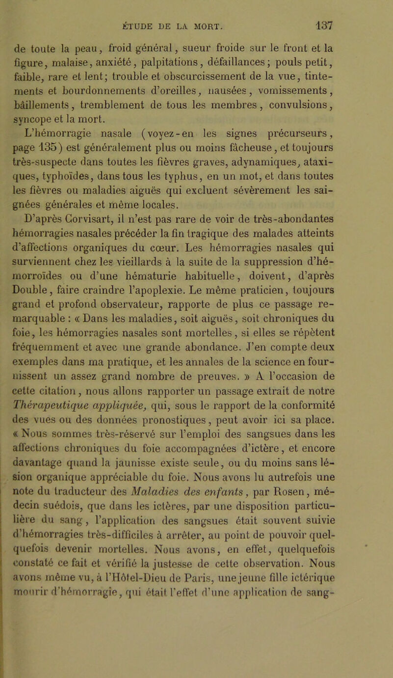 de toute la peau, froid général, sueur froide sur le front et la figure, malaise, anxiété, palpitations, défaillances; pouls petit, faible, rare et lent; trouble et obscurcissement de la vue, tinte- ments et bourdonnements d’oreilles, nausées, vomissements, bâillements, tremblement de tous les membres, convulsions, syncope et la mort. L’hémorragie nasale ( voyez - en les signes précurseurs, page 135) est généralement plus ou moins fâcheuse, et toujours très-suspecte dans toutes les fièvres graves, adynamiques, ataxi- ques, typhoïdes, dans tous les typhus, en un mot, et dans toutes les fièvres ou maladies aiguës qui excluent sévèrement les sai- gnées générales et même locales. D’après Gorvisart, il n’est pas rare de voir de très-abondantes hémorragies nasales précéder la fin tragique des malades atteints d’affections organiques du cœur. Les hémorragies nasales qui surviennent chez les vieillards à la suite de la suppression d’hé- morroïdes ou d’une hématurie habituelle, doivent, d’après Double, faire craindre l’apoplexie. Le même praticien, toujours grand et profond observateur, rapporte de plus ce passage re- marquable : « Dans les maladies, soit aiguës, soit chroniques du foie, les hémorragies nasales sont mortelles, si elles se répètent fréquemment et avec une grande abondance. J’en compte deux exemples dans ma pratique, et les annales de la science en four- nissent un assez grand nombre de preuves. » A l’occasion de cette citation , nous allons rapporter un passage extrait de notre Thérapeutique appliquée, qui, sous le rapport de la conformité des vues ou des données pronostiques, peut avoir ici sa place. « Nous sommes très-réservé sur l’emploi des sangsues dans les affections chroniques du foie accompagnées d’ictère, et encore davantage quand la jaunisse existe seule, ou du moins sans lé- sion organique appréciable du foie. Nous avons lu autrefois une note du traducteur des Maladies des enfants, par Rosen, mé- decin suédois, que dans les ictères, par une disposition particu- lière du sang, l’application des sangsues était souvent suivie d’hémorragies très-difficiles à arrêter, au point de pouvoir quel- quefois devenir mortelles. Nous avons, en effet, quelquefois constaté ce fait et vérifié la justesse de cette observation. Nous avons même vu, à l’Hôtel-Dieu de Paris, une jeune fille ictérique mourir d’hémorragie, qui était l’effet d’une application de sang-