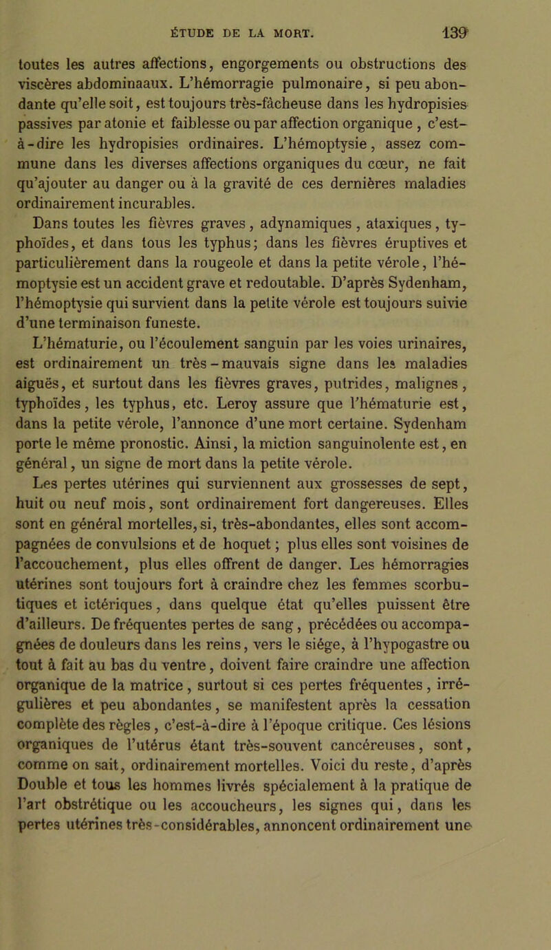 toutes les autres affections, engorgements ou obstructions des viscères abdominaaux. L’hémorragie pulmonaire, si peu abon- dante qu’elle soit, est toujours très-fâcheuse dans les hydropisies passives paratonie et faiblesse ou par affection organique , c’est- à-dire les hydropisies ordinaires. L’hémoptysie, assez com- mune dans les diverses affections organiques du cœur, ne fait qu’ajouter au danger ou à la gravité de ces dernières maladies ordinairement incurables. Dans toutes les fièvres graves , adynamiques , ataxiques, ty- phoïdes, et dans tous les typhus; dans les fièvres éruptives et particulièrement dans la rougeole et dans la petite vérole, l’hé- moptysie est un accident grave et redoutable. D’après Sydenham, l’hémoptysie qui survient dans la petite vérole est toujours suivie d’une terminaison funeste. L’hématurie, ou l’écoulement sanguin par les voies urinaires, est ordinairement un très-mauvais signe dans les maladies aiguës, et surtout dans les fièvres graves, putrides, malignes , typhoïdes, les typhus, etc. Leroy assure que l’hématurie est, dans la petite vérole, l’annonce d’une mort certaine. Sydenham porte le même pronostic. Ainsi, la miction sanguinolente est, en général, un signe de mort dans la petite vérole. Les pertes utérines qui surviennent aux grossesses de sept, huit ou neuf mois, sont ordinairement fort dangereuses. Elles sont en général mortelles, si, très-abondantes, elles sont accom- pagnées de convulsions et de hoquet ; plus elles sont voisines de l’accouchement, plus elles offrent de danger. Les hémorragies utérines sont toujours fort à craindre chez les femmes scorbu- tiques et ictériques, dans quelque état qu’elles puissent être d’ailleurs. De fréquentes pertes de sang , précédées ou accompa- gnées de douleurs dans les reins, vers le siège, à l’hypogastre ou tout à fait au bas du ventre, doivent faire craindre une affection organique de la matrice , surtout si ces pertes fréquentes , irré- gulières et peu abondantes, se manifestent après la cessation complète des règles , c’est-à-dire à l’époque critique. Ces lésions organiques de l’utérus étant très-souvent cancéreuses, sont, comme on sait, ordinairement mortelles. Voici du reste, d’après Double et tous les hommes livrés spécialement à la pratique de l’art obstrétique ou les accoucheurs, les signes qui, dans les pertes utérines très-considérables, annoncent ordinairement une