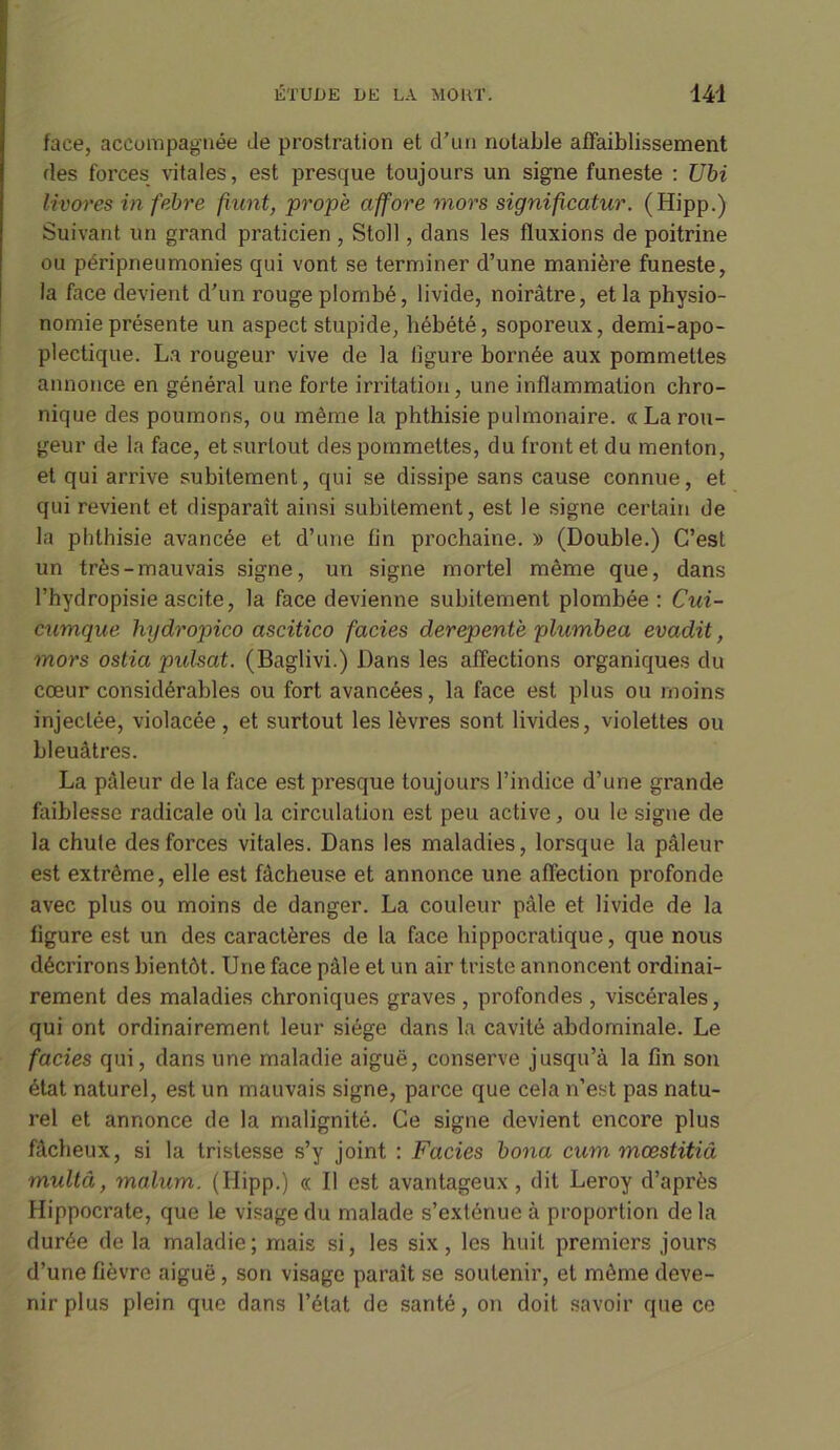 face, accompagnée Je prostration et d’un notable affaiblissement des forces vitales, est presque toujours un signe funeste : Ubi livores in febre fiunt, propè affore mors significatur. (Hipp.) Suivant un grand praticien , Stoll, dans les fluxions de poitrine ou péripneumonies qui vont se terminer d’une manière funeste, la face devient d’un rouge plombé, livide, noirâtre, et la physio- nomie présente un aspect stupide, hébété, soporeux, demi-apo- plectique. La rougeur vive de la ligure bornée aux pommettes annonce en général une forte irritation, une inflammation chro- nique des poumons, ou même la phthisie pulmonaire. « La rou- geur de la face, et surtout des pommettes, du front et du menton, et qui arrive subitement, qui se dissipe sans cause connue, et qui revient et disparaît ainsi subitement, est le signe certain de la phthisie avancée et d’une fin prochaine. » (Double.) C’est un très-mauvais signe, un signe mortel même que, dans l’hydropisie ascite, la face devienne subitement plombée : Cui- cumque hydropico ascitico fades derepentè plumbea evadit, mors ostia pxdsat. (Baglivi.) Dans les affections organiques du cœur considérables ou fort avancées, la face est plus ou moins injectée, violacée, et surtout les lèvres sont livides, violettes ou bleuâtres. La pâleur de la face est presque toujours l’indice d’une grande faiblesse radicale où la circulation est peu active, ou le signe de la chute des forces vitales. Dans les maladies, lorsque la pâleur est extrême, elle est fâcheuse et annonce une affection profonde avec plus ou moins de danger. La couleur pâle et livide de la figure est un des caractères de la face hippocratique, que nous décrirons bientôt. Une face pâle et un air triste annoncent ordinai- rement des maladies chroniques graves , profondes , viscérales, qui ont ordinairement leur siège dans la cavité abdominale. Le fades qui, dans une maladie aiguë, conserve jusqu’à la fin son état naturel, est un mauvais signe, parce que cela n’est pas natu- rel et annonce de la malignité. Ce signe devient encore plus fâcheux, si la tristesse s’y joint : Fades bona cum mœstitiâ multâ, malum. (Ilipp.) « Il est avantageux , dit Leroy d’après Hippocrate, que le visage du malade s’exténue à proportion de la durée de la maladie; mais si, les six, les huit premiers jours d’une fièvre aiguë, son visage paraît se soutenir, et même deve- nir plus plein que dans l’état de santé, on doit savoir que ce