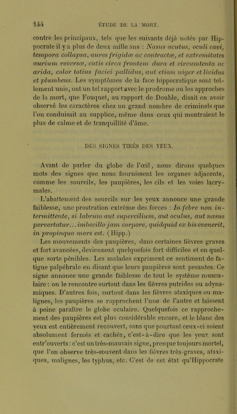 contre les principaux, tels que les suivants déjà notés par Hip- pocrate il y a plus de deux mille ans : Nasus acutus, oculi cavi, temporel collapsa, aures frigidœ ae contractes, et extremitates aurium reverses, cutis circa frontem dura et circumtenta ac arida, color totius faciei pallidus, aid etiarn niger et lividus et plumbeus. Les symptômes de la face hippocratique sont tel- lement unis, ont un tel rapport avec le prodrome ou les approches de la mort, que Fouquet, au rapport de Double, disait en avoir observé les caractères chez un grand nombre de criminels que l’on conduisait au supplice, même dans ceux qui montraient le plus de calme et de tranquillité d’àme. DES SIGNES TIRÉS DES YEUX. Avant de parler du globe de l’œil, nous dirons quelques mots des signes que nous fournissent les organes adjacenls, comme les sourcils, les paupières, les cils et les voies lacry- males. L’abaltement des sourcils sur les yeux annonce une grande faiblesse, une prostration extrême des forces : In febre non in- termittente, si labrum aut supercilium, aut oculus, aut nasus pervertatur... imbecillo jam corpore, quidquid ex his evenerit, in propinquo mors est. (Hipp.) Les mouvements des paupières, dans certaines fièvres graves et fort avancées, deviennent quelquefois fort difficiles et en quel- que sorte pénibles. Les malades expriment ce sentiment de fa- tigue palpébrale en disant que leurs paupières sont pesantes. Ce signe annonce une grande faiblesse de tout le système muscu- laire : on le rencontre surtout dans les fièvres putrides ou adyna- miques. D’autres fois, surtout dans les fièvres ataxiques ou ma- lignes, les paupières se rapprochent l’une de l’autre et laissent à peine paraître le globe oculaire. Quelquefois ce rapproche- ment des paupières est plus considérable encore, et le blanc des yeux est entièrement recouvert, sans que pourtant ceux-ci soient absolument fermés et cachés, c’est-à-dire que les yeux sont entr’ouverls : c’est un très-mauvais signe, presque toujours mortel, que l’on observe très-Sbuvent dans les fièvres très-graves, ataxi- ques, malignes, les typhus, etc. C’est de cet état qu’Hippocrate