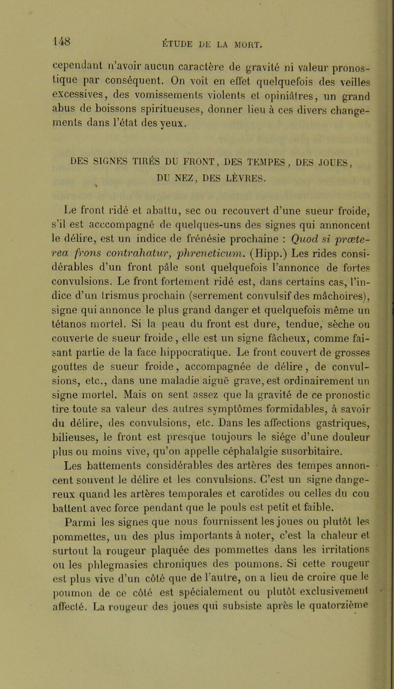 cependant n’avoir aucun caractère de gravité ni valeur pronos- tique par conséquent. On voit en effet quelquefois des veilles excessives, des vomissements violents et opiniâlres, un grand abus de boissons spiritueuses, donner lieu à ces divers change- ments dans l’état des yeux. DES SIGNES TIRÉS DU FRONT, DES TEMPES, DES JOUES, DU NEZ, DES LÈVRES. « Le front ridé et abattu, sec ou recouvert d’une sueur froide, s’il est acccompagné de quelques-uns des signes qui annoncent le délire, est un indice de frénésie prochaine : Quod si prœte- rea frons contrahatur, phreneticum. (Hipp.) Les rides consi- dérables d’un front pâle sont quelquefois l’annonce de fortes convulsions. Le front fortement ridé est, dans certains cas, l’in- dice d’un trismus prochain (serrement convulsif des mâchoires), signe qui annonce le plus grand danger et quelquefois même un tétanos mortel. Si la peau du front est dure, tendue, sèche ou couverte de sueur froide, elle est un signe fâcheux, comme fai- sant partie de la face hippocratique. Le front couvert de grosses gouttes de sueur froide, accompagnée de délire, de convul- sions, etc., dans une maladie aiguë grave, est ordinairement un signe mortel. Mais on sent assez que la gravité de ce pronostic tire toute sa valeur des autres symptômes formidables, à savoir du délire, des convulsions, etc. Dans les affections gastriques, bilieuses, le front est presque toujours le siège d’une douleur plus ou moins vive, qu’on appelle céphalalgie susorbitaire. Les battements considérables des artères des tempes annon- cent souvent le délire et les convulsions. C’est un signe dange- reux quand les artères temporales et carotides ou celles du cou battent avec force pendant que le pouls est petit et faible. Parmi les signes que nous fournissent les joues ou plutôt les pommettes, un des plus importants à noter, c’est la chaleur et surtout la rougeur plaquée des pommettes dans les irritations ou les phlegmasies chroniques des poumons. Si cette rougeur est plus vive d’un côté que de l'autre, on a lieu de croire que le poumon de ce côté est spécialement ou plutôt exclusivement affecté. La rougeur des joues qui subsiste après le quatorzième