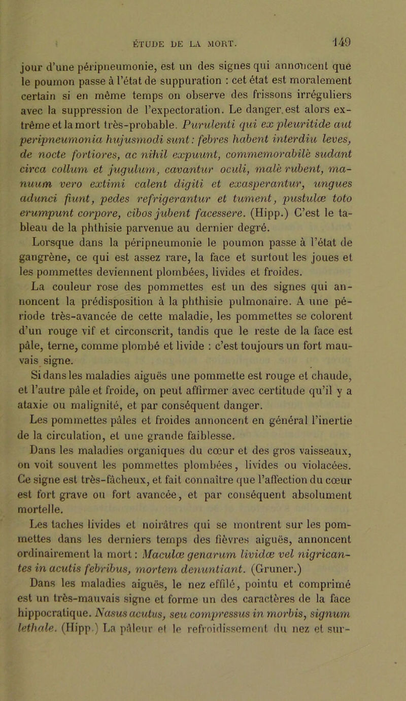 jour d’une péripneumonie, est un des signes qui annoncent que le poumon passe à l’état de suppuration : cet état est moralement certain si en même temps on observe des frissons irréguliers avec la suppression de l’expectoration. Le danger.est alors ex- trême et la mort très-probable. Purulenti qui expleuritide aut peripneumonia hujusmodi sunt: fébres lxabent intérdiu levas, de nocte fortiores, etc niiiil expuunt, commemorabilè sudant circa collum et jugulum, cavantur oculi, male rubent, ma- nuum vero extimi calent digiti et exasperantur, ungues adunci fiunt, pedes refrigerantur et tument, pustules toto erumpunt corpore, cibos jubent facessere. (Hipp.) C’est le ta- bleau de la phthisie parvenue au dernier degré. Lorsque dans la péripneumonie le poumon passe à l’état de gangrène, ce qui est assez rare, la face et surtout les joues et les pommettes deviennent plombées, livides et froides. La couleur rose des pommettes est un des signes qui an- noncent la prédisposition à la phthisie pulmonaire. A une pé- riode très-avancée de cette maladie, les pommettes se colorent d’un rouge vif et circonscrit, tandis que le reste de la face est pâle, terne, comme plombé et livide : c’est toujours un fort mau- vais signe. Si dans les maladies aiguës une pommette est rouge et chaude, et l’autre pâle et froide, on peut affirmer avec certitude qu’il y a ataxie ou malignité, et par conséquent danger. Les pommettes pâles et froides annoncent en général l’inertie de la circulation, et une grande faiblesse. Dans les maladies organiques du cœur et des gros vaisseaux, on voit souvent les pommettes plombées, livides ou violacées. Ce signe est très-fâcheux, et fait connaître que l’affection du cœur est fort grave ou fort avancée, et par conséquent absolument mortelle. Les taches livides et noirâtres qui se montrent sur les pom- mettes dans les derniers temps des fièvres aiguës, annoncent ordinairement la mort : Maculce genarum livides vel nigrican- tes in acutis febribus, mortem denuntiant. (Gruner.) Dans les maladies aiguës, le nez effilé, pointu et comprimé est un très-mauvais signe et forme un des caractères de la face hippocratique. N asus acutus, seu cornpressus in morbis, signum lethale. (Hipp.) La pâleur el le refroidissement du nez et sur-