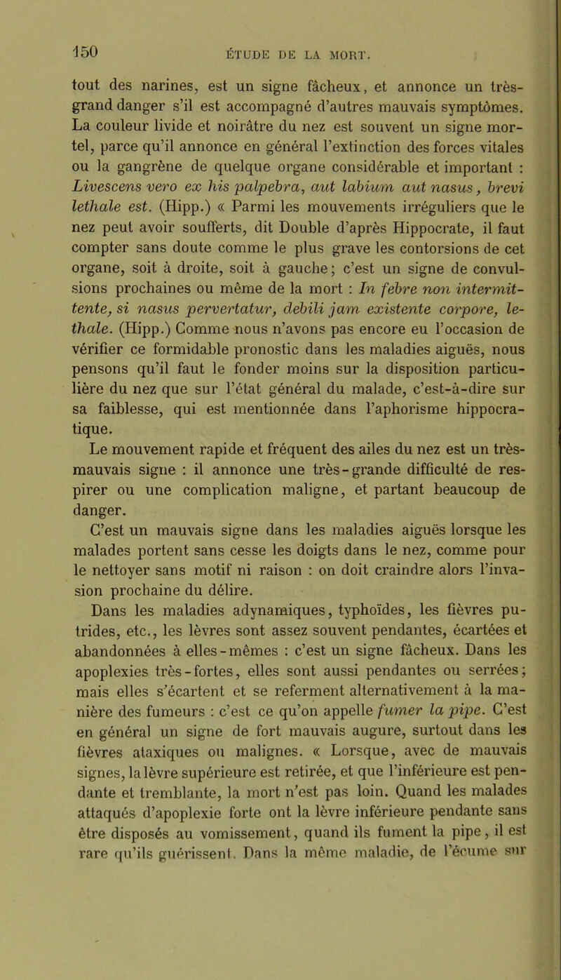 tout des narines, est un signe fâcheux, et annonce un très- grand danger s’il est accompagné d’autres mauvais symptômes. La couleur livide et noirâtre du nez est souvent un signe mor- tel, parce qu’il annonce en général l’extinction des forces vitales ou la gangrène de quelque organe considérable et important : Livescens vero ex his palpebra, aut labium aut nasus, brevi lethale est. (Hipp.) « Parmi les mouvements irréguliers que le nez peut avoir soufferts, dit Double d’après Hippocrate, il faut compter sans doute comme le plus grave les contorsions de cet organe, soit à droite, soit à gauche; c’est un signe de convul- sions prochaines ou même de la mort : In febre non intermit- tente, si nasus pervertatur, debili jam existente corpore, le- thale. (Hipp.) Comme nous n’avons pas encore eu l’occasion de vérifier ce formidable pronostic dans les maladies aiguës, nous pensons qu’il faut le fonder moins sur la disposition particu- lière du nez que sur l’état général du malade, c’est-à-dire sur sa faiblesse, qui est mentionnée dans l’aphorisme hippocra- tique. Le mouvement rapide et fréquent des ailes du nez est un très- mauvais signe : il annonce une très-grande difficulté de res- pirer ou une complication maligne, et partant beaucoup de danger. C’est un mauvais signe dans les maladies aiguës lorsque les malades portent sans cesse les doigts dans le nez, comme pour le nettoyer sans motif ni raison : on doit craindi’e alors l’inva- sion prochaine du délire. Dans les maladies adynamiques, typhoïdes, les fièvres pu- trides, etc., les lèvres sont assez souvent pendantes, écartées et abandonnées à elles-mêmes : c’est un signe fâcheux. Dans les apoplexies très-fortes, elles sont aussi pendantes ou serrées; mais elles s’écartent et se referment alternativement à la ma- nière des fumeurs : c’est ce qu’on appelle fumer la pipe. C’est en général un signe de fort mauvais augure, surtout dans les fièvres ataxiques ou malignes. « Lorsque, avec de mauvais signes, la lèvre supérieure est retirée, et que l’inférieure est pen- dante et tremblante, la mort n’est pas loin. Quand les malades attaqués d’apoplexie forte ont la lèvre inférieure pendante sans être disposés au vomissement, quand ils fument la pipe, il est rare qu’ils guérissent. Dans la même maladie, de l’écume sur