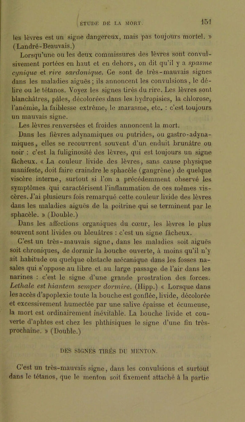 les lèvres est un signe dangereux, mais pas toujours mortel. » (Landré-Beauvais.) Lorsqu’une ou les deux commissures des lèvres sont convul- sivement portées en haut et en dehors, on dit qu’il y a spasme cynique et rire sardonique. Ce sont de très-mauvais signes dans les maladies aiguës; ils annoncent les convulsions, le dé- lire ou le tétanos. Voyez les signes tirés du rire. Les lèvres sont blanchâtres, pâles, décolorées dans les hydropisies, la chlorose, l’anémie, la faiblesse extrême, le marasme, etc. : c’est toujours un mauvais signe. Les lèvres renversées et froides annoncent la mort. Dans les fièvres adynamiques ou putrides, ou gastro-adyna- miques, elles se recouvrent souvent d’un enduit brunâtre ou noir : c’est la fuliginosité des lèvres, qui est toujours un signe fâcheux. « La couleur livide des lèvres, sans cause physique manifeste, doit faire craindre le sphacèle (gangrène) de quelque viscère interne, surtout si l’on a précédemment observé les symptômes qui caractérisent l’inflammation de ces mêmes vis- cères. J’ai plusieurs fois remarqué cette couleur livide des lèvres dans les maladies aiguës de la poitrine qui se terminent par le sphacèle. » (Double.) Dans les affections organiques du cœur, les lèvres le plus souvent sont livides ou bleuâtres : c’est un signe fâcheux. C’est un très-mauvais signe, dans les maladies soit aiguës soit chroniques, de dormir la bouche ouverte, à moins qu’il n’y ait habitude ou quelque obstacle mécanique dans les fosses na- sales qui s’oppose au libre et au large passage de l’air dans les narines : c’est le signe d’une grande prostration des forces. Lethale est hiantem semper dormire. (Hipp.) « Lorsque dans les accès d’apoplexie toute la bouche est gonflée, livide, décolorée et excessivement humectée par une salive épaisse et écumeuse, la mort est ordinairement inévitable. La bouche livide et cou- verte d’aphtes est chez les phthisiques le signe d’une fin très- prochaine. » (Double.) DES SIGNES TIRÉS DU MENTON. C’est un très-mauvais signe, dans les convulsions et surtout dans le tétanos, que le menton soit fixement attaché à la partie