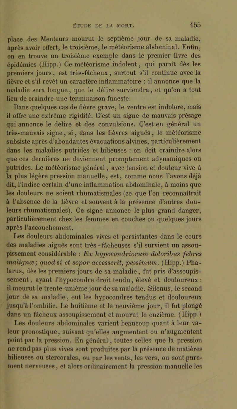 place des Menteurs mourut le septième jour de sa maladie, après avoir offert, le troisième, le météorisme abdominal. Enfin, on en trouve un troisième exemple dans le premier livre des épidémies (Hipp.) Ce météorisme indolent, qui paraît dès les premiers jours, est très-fâcheux, surtout s’il continue avec la fièvre et s’il revêt un caractère inflammatoire : il annonce que la maladie sera longue, que le délire surviendra, et qu’on a tout lieu de craindre une terminaison funeste. Dans quelques cas de fièvre grave, le ventre est indolore, mais il offre une extrême rigidité. C’est un signe de mauvais présage qui annonce le délire et des convulsions. C’est en général un très-mauvais signe, si, dans les fièvres aiguës , le météorisme subsiste après d’abondantes évacuations alvines, particulièrement dans les maladies putrides et bilieuses : on doit craindre alors que ces dernières ne deviennent promptement adynamiques ou putrides. Le météorisme général, avec tension et douleur vive à la plus légère pression manuelle, est, comme nous l’avons déjà dit, l’indice certain d’une inflammation abdominale, à moins que les douleurs ne soient rhumatismales (ce que l’on reconnaîtrait à l’absence de la fièvre et souvent à la présence d’autres dou- leurs rhumatismales). Ce signe annonce le plus grand danger, particulièrement chez les femmes en couches ou quelques jours après l’accouchement. Les douleurs abdominales vives et persistantes dans le cours des maladies aiguës sont très - fâcheuses s’il survient un assou- pissement considérable : Ex hypocondriorum doloribus febres malignœ; quodsi et sopor accesserit, pessimum. (Hipp.) Pha- larus, dès les premiers jours de sa maladie, fut pris d’assoupis- sement, ayant l’hypocondre droit tendu, élevé et douloureux: il mourut le trente-unième jour de sa maladie. Silenus, le second jour de sa maladie, eut les hypocondres tendus et douloureux jusqu’à l’ombilic. Le huitième et le neuvième jour, il fut plongé dans un fâcheux assoupissement et mourut le onzième. (Hipp.) Les douleurs abdominales varient beaucoup quant à leur va- leur pronostique, suivant qu'elles augmentent ou n’augmentent point par la pression. En général, toutes celles que la pression ne rend pas plus vives sont produites par la présence de matières bilieuses ou stercorales, ou par les vents, les vers, ou sont pure- ment nerveuses, et alors ordinairement la pression manuelle les