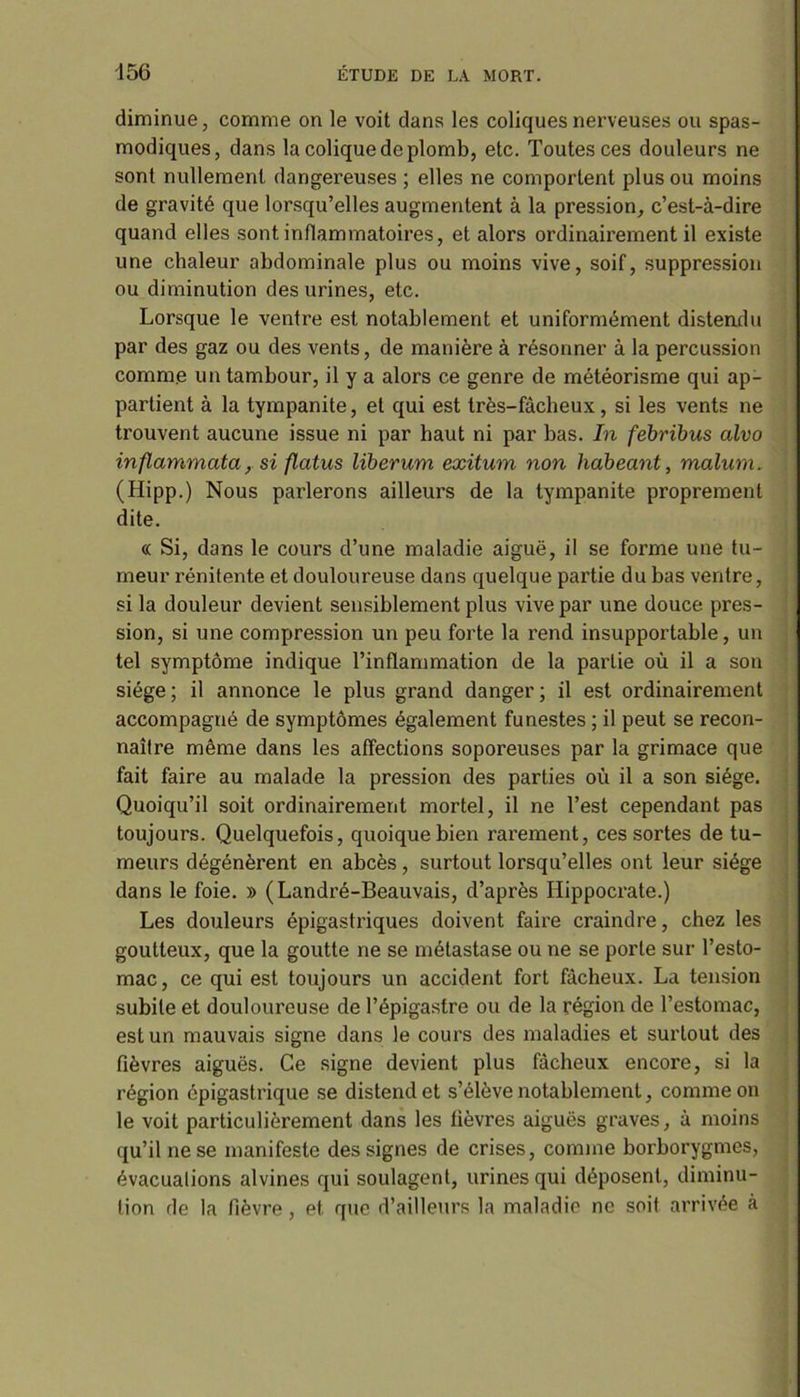 diminue, comme on le voit dans les coliques nerveuses ou spas- modiques, dans la colique de plomb, etc. Toutes ces douleurs ne sont nullement dangereuses ; elles ne comportent plus ou moins de gravité que lorsqu’elles augmentent à la pi’ession, c’est-à-dire quand elles sont inflammatoires, et alors ordinairement il existe une chaleur abdominale plus ou moins vive, soif, suppression ou diminution des urines, etc. Lorsque le ventre est notablement et uniformément distendu par des gaz ou des vents, de manière à résonner à la percussion comme un tambour, il y a alors ce genre de météorisme qui ap- partient à la tympanite, et qui est très-fâcheux, si les vents ne trouvent aucune issue ni par haut ni par bas. In febribus alvo inflammata, si flatus liberum exitum non habeant, malum. (Hipp.) Nous parlerons ailleurs de la tympanite proprement dite. « Si, dans le cours d’une maladie aiguë, il se forme une tu- meur rénitente et douloureuse dans quelque partie du bas ventre, si la douleur devient sensiblement plus vive par une douce pres- sion, si une compression un peu forte la rend insupportable, un tel symptôme indique l’inflammation de la partie où il a son siège ; il annonce le plus grand danger ; il est ordinairement accompagné de symptômes également funestes ; il peut se recon- naître même dans les affections soporeuses par la grimace que fait faire au malade la pression des parties où il a son siège. Quoiqu’il soit ordinairement mortel, il ne l’est cependant pas toujours. Quelquefois, quoique bien rarement, ces sortes de tu- meurs dégénèrent en abcès, surtout lorsqu’elles ont leur siège dans le foie. » (Landré-Beauvais, d’après Hippocrate.) Les douleurs épigastriques doivent faire craindre, chez les goutteux, que la goutte ne se métastase ou ne se porte sur l’esto- mac, ce qui est toujours un accident fort fâcheux. La tension subite et douloureuse de l’épigastre ou de la région de l’estomac, est un mauvais signe dans le cours des maladies et surtout des fièvres aiguës. Ce signe devient plus fâcheux encore, si la région épigastrique se distend et s’élève notablement, comme on le voit particulièrement dans les fièvres aiguës graves, à moins qu’il ne se manifeste des signes de crises, comme borborygmes, évacualions alvines qui soulagent, urines qui déposent, diminu- tion de la fièvre, et que d’ailleurs la maladie ne soit arrivée à