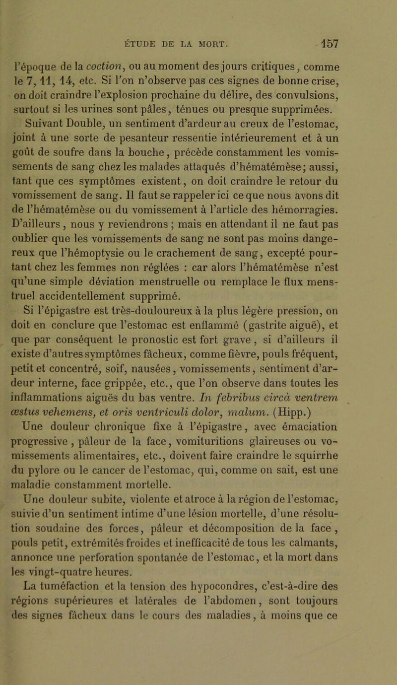 l’époque de la coction, ou au moment des jours critiques, comme le 7,11, 14, etc. Si l’on n’observe pas ces signes de bonne crise, on doit craindre l’explosion prochaine du délire, des convulsions, surtout si les urines sont pâles, ténues ou presque supprimées. Suivant Double, un sentiment d’ardeur au creux de l’estomac, joint à une sorte de pesanteur ressentie intérieurement et à un goût de soufre dans la bouche, précède constamment les vomis- sements de sang chez les malades attaqués d’hématémèse; aussi, tant que ces symptômes existent, on doit craindre le retour du vomissement de sang. Il faut se rappeler ici ce que nous avons dit de l’hématémèse ou du vomissement à l’article des hémorragies. D’ailleurs , nous y reviendrons ; mais en attendant il ne faut pas oublier que les vomissements de sang ne sont pas moins dange- reux que l’hémoptysie ou le crachement de sang, excepté pour- tant chez les femmes non réglées : car alors l’hématémèse n’est qu’une simple déviation menstruelle ou remplace le flux mens- truel accidentellement supprimé. Si l’épigastre est très-douloureux à la plus légère pression, on doit en conclure que l’estomac est enflammé (gastrite aiguë), et que par conséquent le pronostic est fort grave, si d’ailleurs il existe d’autres symptômes fâcheux, comme fièvre, pouls fréquent, petit et concentré, soif, nausées, vomissements, sentiment d’ar- deur interne, face grippée, etc., que l’on observe dans toutes les inflammations aiguës du bas ventre. In febribus circà ventrem œstus vehemens, et oris ventriculi dolor, malum. (Hipp.) Une douleur chronique fixe à l’épigastre, avec émaciation progressive , pâleur de la face, vomituritions glaireuses ou vo- missements alimentaires, etc., doivent faire craindre le squirrhe du pylore ou le cancer de l’estomac, qui, comme on sait, est une maladie constamment mortelle. Une douleur subite, violente et atroce à la région de l’estomac, suivie d’un sentiment intime d’une lésion mortelle, d’une résolu- tion soudaine des forces, pâleur et décomposition delà face, pouls petit, extrémités froides et inefficacité de tous les calmants, annonce une perforation spontanée de l’estomac, et la mort dans les vingt-quatre heures. La tuméfaction et la tension des hypocondres, c’est-à-dire des régions supérieures et latérales de l’abdomen, sont toujours des signes fâcheux dans le cours des maladies, à moins que ce