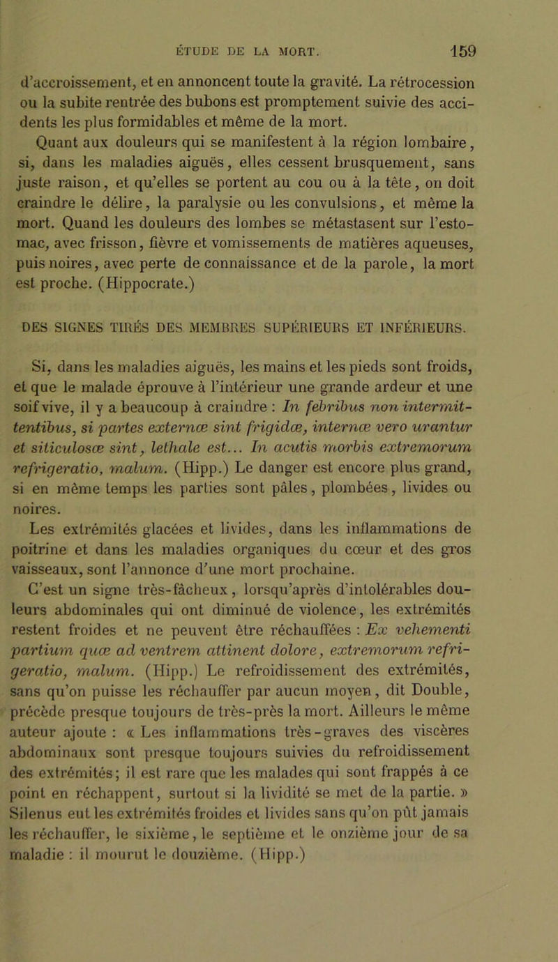 d’accroissement, et en annoncent toute la gravité. La rétrocession ou la subite rentrée des bubons est promptement suivie des acci- dents les plus formidables et même de la mort. Quant aux douleurs qui se manifestent à la région lombaire, si, dans les maladies aiguës, elles cessent brusquement, sans juste raison, et qu’elles se portent au cou ou à la tête, on doit craindre le délire, la paralysie ou les convulsions, et même la mort. Quand les douleurs des lombes se métastasent sur l’esto- mac, avec frisson, lièvre et vomissements de matières aqueuses, puis noires, avec perte de connaissance et de la parole, la mort est proche. (Hippocrate.) DES SIGNES TIRÉS DES MEMBRES SUPÉRIEURS ET INFÉRIEURS. Si, dans les maladies aiguës, les mains et les pieds sont froids, et que le malade éprouve à l’intérieur une grande ardeur et une soif vive, il y a beaucoup à craindre : ln febribus non intermit- tentibus, si partes externæ sint frigidœ, internœ vero urantur et siticulosœ sint, lethale est... In acutis morbis extremorum rcfrigeratio, malum. (Hipp.) Le danger est encore plus grand, si en même temps les parties sont pâles, plombées, livides ou noires. Les extrémités glacées et livides, dans les inflammations de poitrine et dans les maladies organiques du cœur et des gros vaisseaux, sont l’annonce d’une mort prochaine. C’est un signe très-fâcheux, lorsqu’après d’intolérables dou- leurs abdominales qui ont diminué de violence, les extrémités restent froides et ne peuvent être réchauffées : Ex vehementi partium quœ acl ventrem attinent dolore, extremorum refri- geratio, malum. (Hipp.) Le refroidissement des extrémités, sans qu’on puisse les réchauffer par aucun moyen, dit Double, précède presque toujours de très-près la mort. Ailleurs le même auteur ajoute: «Les inflammations très-graves des viscères abdominaux sont presque toujours suivies du refroidissement des extrémités; il est rare que les malades qui sont frappés à ce point en réchappent, surtout si la lividité se met de la partie. » Silenus eut les extrémités froides et livides sans qu’on pût jamais les réchauffer, le sixième, le septième et le onzième jour de sa maladie : il mourut le douzième. (Hipp.)