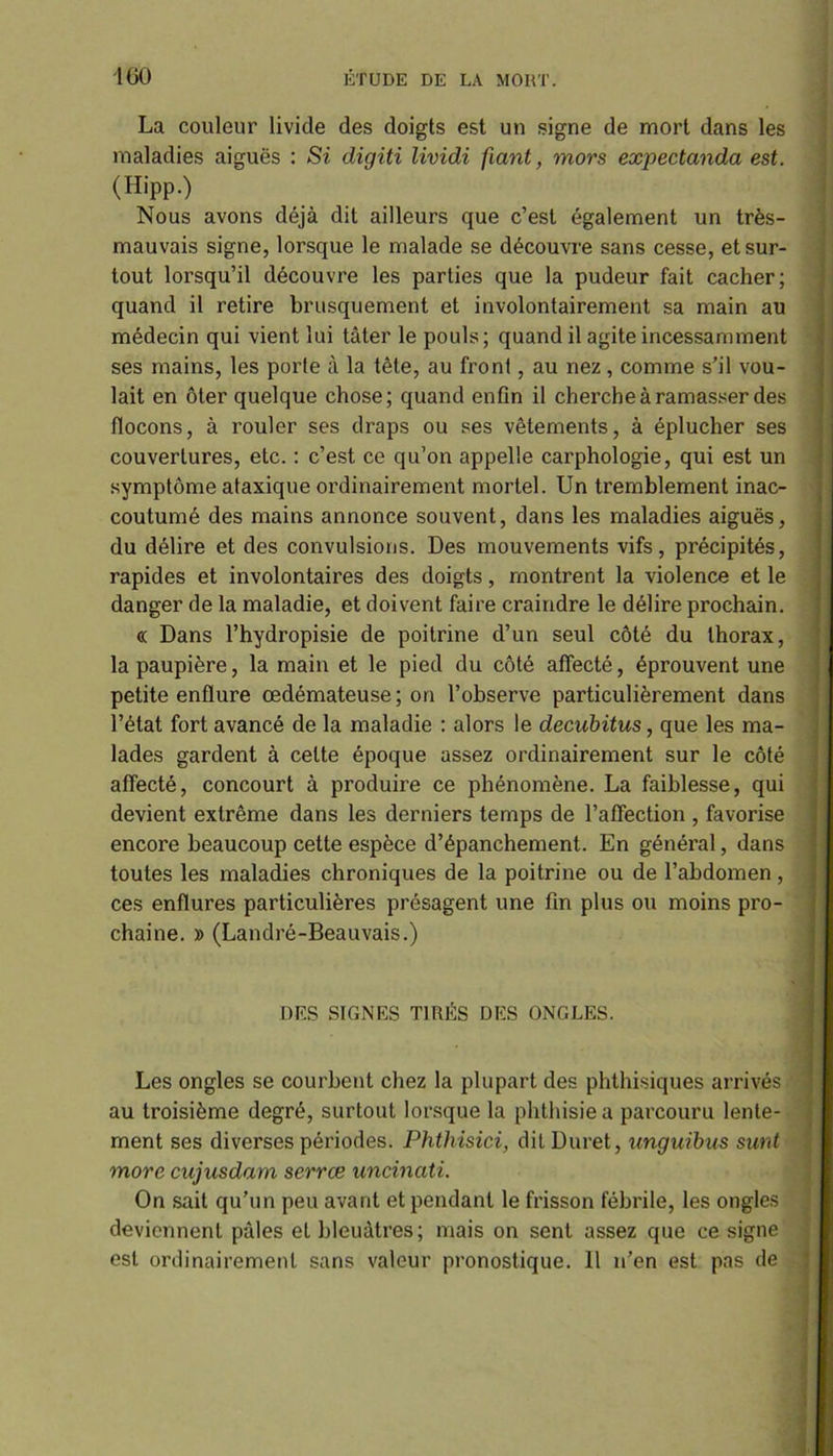 La couleur livide des doigts est un signe de mort dans les maladies aiguës : Si digiti lividi fiant, mors expectanda est. (Hipp.) Nous avons déjà dit ailleurs que c’est également un très- mauvais signe, lorsque le malade se découvre sans cesse, et sur- tout lorsqu’il découvre les parties que la pudeur fait cacher; quand il retire brusquement et involontairement sa main au médecin qui vient lui tâter le pouls; quand il agite incessamment ses mains, les porte à la tête, au front, au nez, comme s’il vou- lait en ôter quelque chose; quand enfin il cherche à ramasser des flocons, à rouler ses draps ou ses vêtements, à éplucher ses couvertures, etc. : c’est ce qu’on appelle carphologie, qui est un symptôme ataxique ordinairement mortel. Un tremblement inac- coutumé des mains annonce souvent, dans les maladies aiguës, du délire et des convulsions. Des mouvements vifs, précipités, rapides et involontaires des doigts, montrent la violence et le danger de la maladie, et doivent faire craindre le délire prochain. <( Dans l’hydropisie de poitrine d’un seul côté du thorax, la paupière, la main et le pied du côté affecté, éprouvent une petite enflure œdémateuse; on l’observe particulièrement dans l’état fort avancé de la maladie : alors le decubitus, que les ma- lades gardent à celte époque assez ordinairement sur le côté affecté, concourt à produire ce phénomène. La faiblesse, qui devient extrême dans les derniers temps de l’affection , favorise encore beaucoup cette espèce d’épanchement. En général, dans toutes les maladies chroniques de la poitrine ou de l’abdomen, ces enflures particulières présagent une fin plus ou moins pro- chaine. » (Landré-Beauvais.) DES SIGNES TIRÉS DES ONGLES. Les ongles se courbent chez la plupart des phthisiques arrivés au troisième degré, surtout lorsque la phthisie a parcouru lente- ment ses diverses périodes. Phthisici, dit Duret, unguibus sunt more cujusdam serrœ uncinati. On sait qu’un peu avant et pendant le frisson fébrile, les ongles deviennent pâles et bleuâtres; mais on sent assez que ce signe est ordinairement sans valeur pronostique. Il n’en est pas de