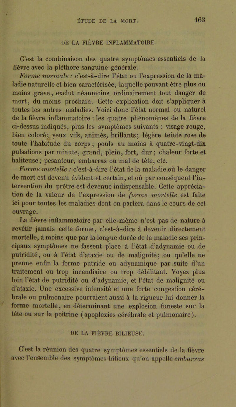 DE LA FIÈVRE INFLAMMATOIRE. C’est la combinaison des quatre symptômes essentiels de la fièvre avec la pléthore sanguine générale. Forme normale : c’est-à-dire l’état ou l’expression de la ma- ladie naturelle et bien caractérisée, laquelle pouvant être plus ou moins grave, exclut néanmoins ordinairement tout danger de mort, du moins prochain. Cette explication doit s’appliquer à toutes les autres maladies. Voici donc l’état normal ou naturel de la fièvre inflammatoire : les quatre phénomènes de la fièvre ci-dessus indiqués, plus les symptômes suivants : visage rouge, bien coloré; yeux vifs, animés, brillants; légère teinte rose de toute l’habitude du corps ; pouls au moins à quatre-vingt-dix pulsations par minute, grand, plein, fort, dur; chaleur forte et haliteuse; pesanteur, embarras ou mal de tête, etc. Forme mortelle : c’est-à-dire l’état de la maladie où le danger de mort est devenu évident et certain, et où par conséquent l’in- tervention du prêtre est devenue indispensable. Cette apprécia- tion de la valeur de l’expression de forme mortelle est faite ici pour toutes les maladies dont on parlera dans le cours de cet ouvrage. La fièvre inflammatoire par elle-même n’est pas de nature à revêtir jamais cette forme, c’est-à-dire à devenir directement mortelle, à moins que par la longue durée de la maladie ses prin- cipaux symptômes ne fassent place à l’état d’adynamie ou de putridité, ou à l’état d’ataxie ou de malignité; ou qu’elle ne prenne enfin la forme putride ou adynamique par suite d’un traitement ou trop incendiaire ou trop débilitant. Voyez plus loin l’état de putridité ou d’adynamie, et l’état de malignité ou d’ataxie. Une excessive intensité et une forte congestion céré- brale ou pulmonaire pourraient aussi à la rigueur lui donner la forme mortelle, en déterminant une explosion funeste sur la tête ou sur la poitrine (apoplexies cérébrale et pulmonaire). DE LA FIÈVRE BILIEUSE. C’est la réunion des quatre symptômes essentiels de la fièvre avec l’entiemble des symptômes bilieux qu’on appelle embarras