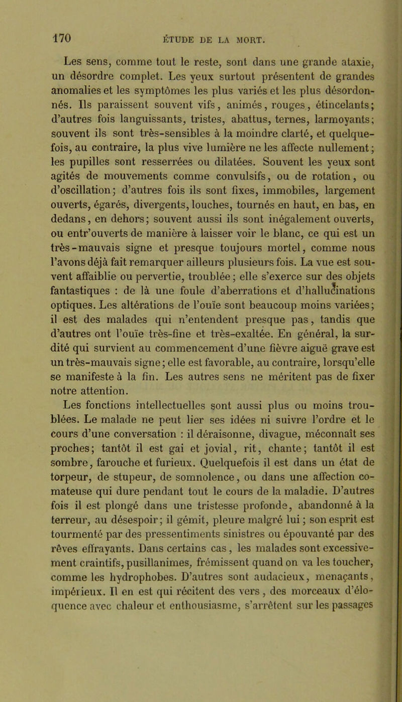 Les sens, comme tout le reste, sont dans une grande ataxie, un désordre complet. Les yeux surtout présentent de grandes anomalies et les symptômes les plus variés et les plus désordon- nés. Ils paraissent souvent vifs, animés, rouges, étincelants; d’autres fois languissants, tristes, abattus, ternes, larmoyants; souvent ils sont très-sensibles à la moindre clarté, et quelque- fois, au contraire, la plus vive lumière ne les affecte nullement; les pupilles sont resserrées ou dilatées. Souvent les yeux sont agités de mouvements comme convulsifs, ou de rotation, ou d’oscillation; d’autres fois ils sont fixes, immobiles, largement ouverts, égarés, divergents, louches, tournés en haut, en bas, en dedans, en dehors; souvent aussi ils sont inégalement ouverts, ou entr’ouverts de manière à laisser voir le blanc, ce qui est un très-mauvais signe et presque toujours mortel, comme nous l’avons déjà fait remarquer ailleurs plusieurs fois. La vue est sou- vent affaiblie ou pervertie, troublée ; elle s’exerce sur des objets fantastiques : de là une foule d’aberrations et d’hallu<?inations optiques. Les altérations de l’ouïe sont beaucoup moins variées; il est des malades qui n’entendent presque pas, tandis que d’autres ont l’ouïe très-fine et très-exaltée. En général, la sur- dité qui survient au commencement d’une fièvre aiguë grave est un très-mauvais signe ; elle est favorable, au contraire, lorsqu’elle se manifeste à la fin. Les autres sens ne méritent pas de fixer notre attention. Les fonctions intellectuelles sont aussi plus ou moins trou- blées. Le malade ne peut lier ses idées ni suivre l’ordre et le cours d’une conversation : il déraisonne, divague, méconnaît ses proches; tantôt il est gai et jovial, rit, chante; tantôt il est sombre, farouche et furieux. Quelquefois il est dans un état de torpeur, de stupeur, de somnolence, ou dans une affection co- mateuse qui dure pendant tout le cours de la maladie. D’autres fois il est plongé dans une tristesse profonde, abandonné à la terreur, au désespoir; il gémit, pleure malgré lui ; son esprit est tourmenté par des pressentiments sinistres ou épouvanté par des rêves effrayants. Dans certains cas, les malades sont excessive- ment craintifs, pusillanimes, frémissent quand on va les toucher, comme les hydrophobes. D’autres sont audacieux, menaçants, impérieux. Il en est qui récitent des vers, des morceaux d’élo- quence avec chaleur et enthousiasme, s’arrêtent sur les passages