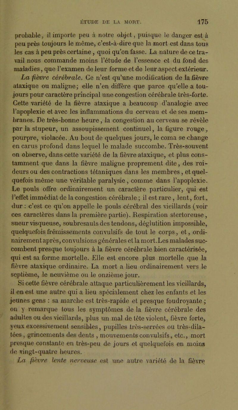 probable, il importe peu à notre objet, puisque le danger est à peu près toujours le même, c’est-à-dire que la mort est dans tous les cas à peu près certaine, quoi qu’on fasse. La nature de ce tra- vail nous commande moins l’étude de l’essence et du fond des maladies, que l’examen de leur forme et de leur aspect extérieur. La fièvre cérébrale. Ce n’est qu’une modification de la fièvre ataxique ou maligne; elle n’en diffère que parce qu’elle a tou- jours pour caractère principal une congestion cérébrale très-forte. Cette variété de la fièvre ataxique a beaucoup d’analogie avec l’apoplexie et avec les inflammations du cerveau et de ses mem- branes. De très-bonne heure, la congestion au cerveau se révèle par la stupeur, un assoupissement continuel, la figure rouge, pourpre, violacée. Au bout de quelques jours, le coma se change en carus profond dans lequel le malade succombe. Très-souvent on observe, dans cette variété de la fièvre ataxique, et plus cons- tamment que dans la fièvre maligne proprement dite, des roi- deurs ou des contractions tétaniques dans les membres, et quel- quefois même une véritable paralysie , comme dans l’apoplexie. Le pouls offre ordinairement un caractère particulier, qui est l’effet immédiat de la congestion cérébrale ; il est rare , lent, fort, dur : c’est ce qu’on appelle le pouls cérébral des vieillards (voir ces caractères dans la première partie). Respiration stertoreuse , sueur visqueuse, soubresauts des tendons, déglutition impossible, quelquefois frémissements convulsifs de tout le corps, et, ordi- nairement après, convulsions générales et la mort.Les malades suc- combent presque toujours à la fièvre cérébrale bien caractérisée, qui est sa forme mortelle. Elle est encore plus mortelle que la fièvre ataxique ordinaire. La mort a lieu ordinairement vers le septième, le neuvième ou le onzième jour. Si cette fièvre cérébrale attaque particulièrement les vieillards, il en est une autre qui a lieu spécialement chez les enfants et les jeunes gens : sa marche est très-i’apide et presque foudroyante ; on y remarque tous les symptômes de la fièvre cérébrale des adultes ou des vieillards, plus un mal de tête violent, fièvre forte, yeux excessivement sensibles, pupilles très-serrées ou très-dila- tées, grincements des dents , mouvements convulsifs, etc., mort presque constante en très-peu de jours et quelquefois en moins de vingt-quatre heures. La fièvre lente nerveuse est une autre variété de la fièvre