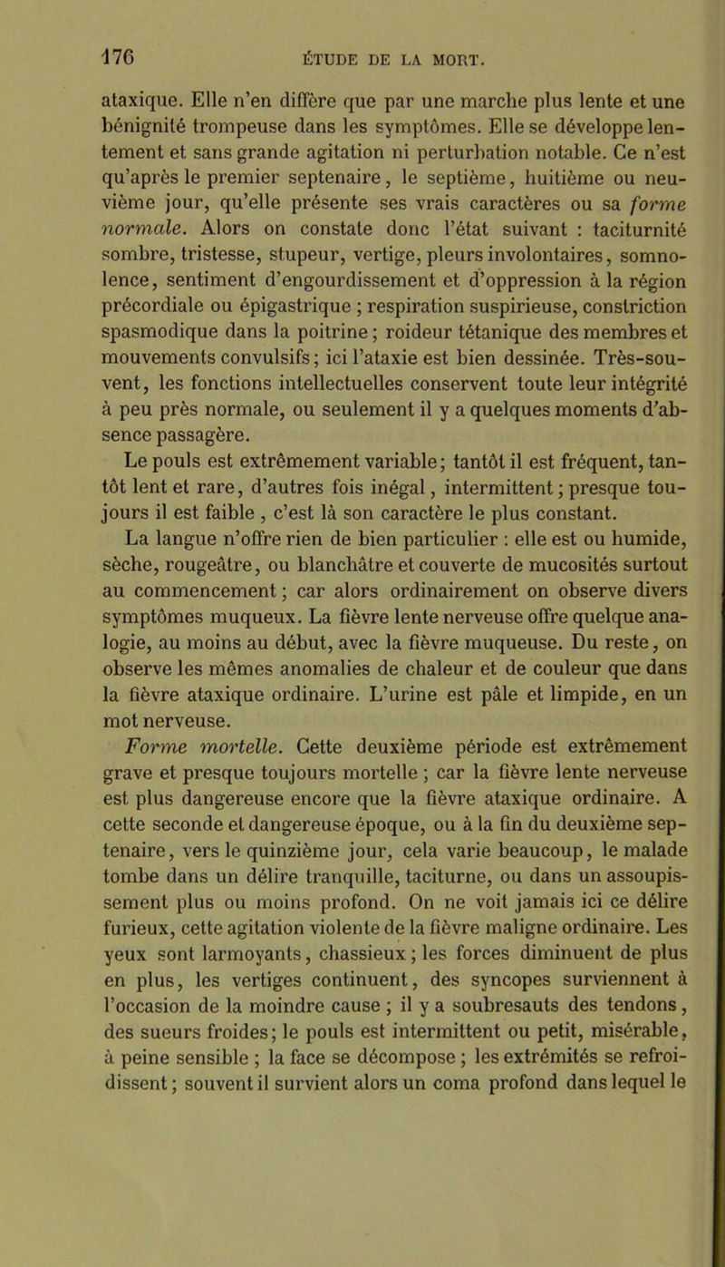 ataxique. Elle n’en diffère que par une marche plus lente et une bénignité trompeuse dans les symptômes. Elle se développe len- tement et sans grande agitation ni perturbation notable. Ce n’est qu’après le premier septénaire, le septième, huitième ou neu- vième jour, qu’elle présente ses vrais caractères ou sa forme normale. Alors on constate donc l’état suivant : taciturnité sombre, tristesse, stupeur, vertige, pleurs involontaires, somno- lence, sentiment d’engourdissement et d’oppression à la région précordiale ou épigastrique ; respiration suspirieuse, constriction spasmodique dans la poitrine ; roideur tétanique des membres et mouvements convulsifs ; ici l’ataxie est bien dessinée. Très-sou- vent, les fonctions intellectuelles conservent toute leur intégrité à peu près normale, ou seulement il y a quelques moments d’ab- sence passagère. Le pouls est extrêmement variable ; tantôt il est fréquent, tan- tôt lent et rare, d’autres fois inégal, intermittent ; presque tou- jours il est faible , c’est là son caractère le plus constant. La langue n’offre rien de bien particulier : elle est ou humide, sèche, rougeâtre, ou blanchâtre et couverte de mucosités surtout au commencement ; car alors ordinairement on observe divers symptômes muqueux. La fièvre lente nerveuse offre quelque ana- logie, au moins au début, avec la fièvre muqueuse. Du reste, on observe les mêmes anomalies de chaleur et de couleur que dans la fièvre ataxique ordinaire. L’urine est pâle et limpide, en un mot nerveuse. Forme mortelle. Cette deuxième période est extrêmement grave et presque toujours mortelle ; car la fièvre lente nerveuse est plus dangereuse encore que la fièvre ataxique ordinaire. A cette seconde et dangereuse époque, ou à la fin du deuxième sep- ténaire, vers le quinzième jour, cela varie beaucoup, le malade tombe dans un délire tranquille, taciturne, ou dans un assoupis- sement plus ou moins profond. On ne voit jamais ici ce délire furieux, cette agitation violente de la fièvre maligne ordinaire. Les yeux sont larmoyants, chassieux ; les forces diminuent de plus en plus, les vertiges continuent, des syncopes surviennent à l’occasion de la moindre cause ; il y a soubresauts des tendons, des sueurs froides; le pouls est intermittent ou petit, misérable, à peine sensible ; la face se décompose ; les extrémités se refroi- dissent ; souvent il survient alors un coma profond dans lequel le