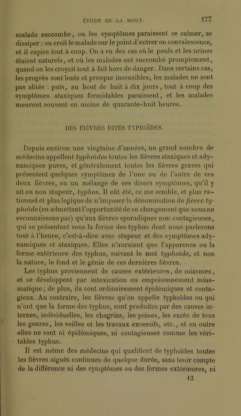 malade succombe, ou les symptômes paraissent se calmer, se dissiper : on croit le malade sur le point d’entrer en convalescence, et il expire tout à coup. On a vu des cas où le pouls et les urines étaient naturels, et où les malades ont succombé promptement, quand on les croyait tout à fait hors de danger. Dans certains cas, les progrès sont lents et presque insensibles, les malades ne sont pas alités : puis, au bout de huit à dix jours, tout à coup des symptômes ataxiques formidables paraissent, et les malades meurent souvent en moins de quarante-huit heures. DES FIÈVRES DITES TYPHOÏDES. Depuis environ une vingtaine d’années, un grand nombre de médecins appellent typhoïdes toutes les fièvres ataxiques et ady- namiques pures, et généralement toutes les fièvres grayes qui présentent quelques symptômes de l’une ou de l’autre de ces deux fièvres, ou un mélange de ces divers symptômes, qu’il y ait ou non stupeur, typhos. Il eût été, ce me semble, et plus ra- tionnel et plus logique de n’imposer la dénomination de fièvre ty- phoïde (en admettant l’opportunité de ce changement que nous ne reconnaissons pas) qu’aux fièvres sporadiques non contagieuses, qui se présentent sous la forme des typhus dont nous parlerons tout à l’heure, c’est-à-dire avec stupeur et des symptômes ady- namiques et ataxiques. Elles n’auraient que l’apparence ou la forme extérieure des typhus, suivant le mot typhoïde, et non la nature, le fond et le génie de ces dernières fièvres. Les typhus proviennent de causes extérieures, de miasmes, et se développent par intoxication ou empoisonnement mias- matique; de plus, ils sont ordinairement épidémiques et conta- gieux. Au contraire, les fièvres qu’on appelle typhoïdes ou qui n’ont que la forme des typhus, sont produites par des causes in- ternes, individuelles, les chagrins, les peines, les excès de tous les genres, les veilles et les travaux excessifs, etc., et en outre elles ne sont ni épidémiques, ni contagieuses comme les véri- tables typhus. Il est même des médecins qui qualifient de typhoïdes toutes les fièvres aiguës continues de quelque durée, sans tenir compte de la différence ni des symptômes ou des formes extérieures, ni