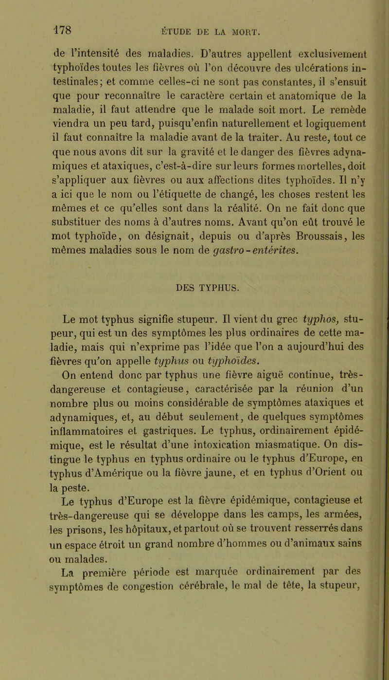 de l’intensité des maladies. D’autres appellent exclusivement typhoïdes toutes les fièvres où l’on découvre des ulcérations in- testinales; et comme celles-ci ne sont pas constantes, il s’ensuit que pour reconnaître le caractère certain et anatomique de la maladie, il faut attendre que le malade soit mort. Le remède viendra un peu tard, puisqu’enfin naturellement et logiquement il faut connaître la maladie avant de la traiter. Au reste, tout ce que nous avons dit sur la gravité et le danger des fièvres adyna- miques et ataxiques, c’est-à-dire sur leurs formes mortelles, doit s’appliquer aux fièvres ou aux affections dites typhoïdes. Il n’y a ici que le nom ou l’étiquette de changé, les choses restent les mômes et ce qu’elles sont dans la réalité. On ne fait donc que substituer des noms à d’autres noms. Avant qu’on eût trouvé le mol typhoïde, on désignait, depuis ou d’après Broussais, les mômes maladies sous le nom de gastro- entérites. DES TYPHUS. Le mot typhus signifie stupeur. Il vient du grec typhos, stu- peur, qui est un des symptômes les plus ordinaires de cette ma- ladie, mais qui n’exprime pas l’idée que l’on a aujourd’hui des fièvres qu’on appelle typhus ou typhoïdes. On entend donc par typhus une fièvre aiguë continue, très- dangereuse et contagieuse, caractérisée par la réunion d’un nombre plus ou moins considérable de symptômes ataxiques et adynamiques, et, au début seulement, de quelques symptômes inflammatoires et gastriques. Le typhus, ordinairement épidé- mique, est le résultat d’une intoxication miasmatique. On dis- tingue le typhus en typhus ordinaire ou le typhus d’Europe, en typhus d’Amérique ou la fièvre jaune, et en typhus d’Orient ou la peste. Le typhus d’Europe est la fièvre épidémique, contagieuse et très-dangereuse qui se développe dans les camps, les armées, les prisons, les hôpitaux, et partout où se trouvent resserrés dans un espace étroit un grand nombre d’hommes ou d’animaux sains ou malades. La première période est marquée ordinairement par des symptômes de congestion cérébrale, le mal de tête, la stupeur,
