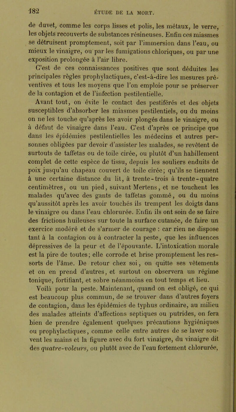 de duvet, comme les corps lisses et polis, les métaux, le verre, les objets recouverts de substances résineuses. Enfin ces miasmes se détruisent promptement, soit par l’immersion dans l’eau, ou mieux le vinaigre, ou par les fumigations chloriques, ou par une exposition prolongée à l’air libre. C’est de ces connaissances positives que sont déduites les principales règles prophylactiques, c’est-à-dire les mesures pré- ventives et tous les moyens que l’on emploie pour se préserver de la contagion et de l’infection pestilentielle. Avant tout, on évite le contact des pestiférés et des objets susceptibles d’absorber les miasmes pestilentiels, ou du moins on ne les touche qu’après les avoir plongés dans le vinaigre, ou à défaut de vinaigre dans l’eau. C’est d’après ce principe que dans les épidémies pestilentielles les médecins et autres per- sonnes obligées par devoir d’assister les malades, se revêtent de surtouts de taffetas ou de toile cirée, ou plutôt d’un habillement complet de cette espèce de tissu, depuis les souliers enduits de poix jusqu’au chapeau couvert de toile cirée; qu’ils se tiennent à une certaine distance du lit, à trente-trois à trente - quatre centimètres, ou un pied, suivant Mertens, et ne touchent les malades qu’avec des gants de taffetas gommé, ou du moins qu’aussitôt après les avoir touchés ils trempent les doigts dans le vinaigre ou dans l’eau chlorurée. Enfin ils ont soin de se faire des frictions huileuses sur toute la surface cutanée, de faire un exercice modéré et de s’armer de courage : car rien ne dispose tant à la contagion ou à contracter la peste, que les influences dépressives de la peur et de l’épouvante. L’intoxication morale est la pire de toutes; elle corrode et brise promptement les res- sorts de l’âme. De retour chez soi, on quitte ses vêtements et on en prend d’autres, et surtout on observera un régime tonique, fortifiant, et sobre néanmoins en tout temps et lieu. Voilà pour la peste. Maintenant, quand on est obligé, ce qui est beaucoup plus commun, de se trouver dans d’autres foyers de contagion, dans les épidémies de typhus ordinaire, au milieu des malades atteints d’affections septiques ou putrides, on fera bien de prendre également quelques précautions hygiéniques ou prophylactiques, comme celle entre autres de se laver sou- vent les mains et la figure avec du fort vinaigre, du vinaigre dit des quatre-voleurs, ou plutôt avec de l’eau fortement chlorurée.