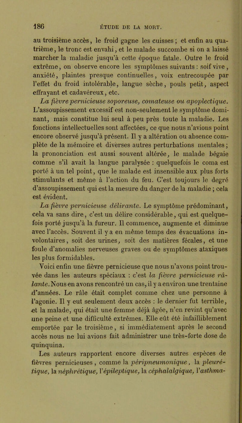 au troisième accès, le froid gagne les cuisses ; et enfin au qua- trième , le tronc est envahi, et le malade succombe si on a laissé marcher la maladie jusqu’à cette époque fatale. Outre le froid extrême, on observe encore les symptômes suivants : soif vive , anxiété, plaintes presque continuelles, voix entrecoupée par l’effet du froid intolérable, langue sèche, pouls petit, aspect effrayant et cadavéreux, etc. La fièvre pernicieuse soporeuse, comateuse ou apoplectique. L’assoupissement excessif est non-seulement le symptôme domi- nant, mais constitue lui seul à peu près toute la maladie. Les fonctions intellectuelles sont affectées, ce que nous n’avions point encore observé jusqu’à présent. Il y a altération ou absence com- plète de la mémoire et diverses autres perturbations mentales ; la prononciation est aussi souvent altérée, le malade bégaie comme s’il avait la langue paralysée : quelquefois le coma est porté à un tel point, que le malade est insensible aux plus forts stimulants et même à l’action du feu. C’est toujours le degré d’assoupissement qui est la mesure du danger de la maladie ; cela est évident. La fièvre pernicieuse délirante. Le symptôme prédominant, cela va sans dire, c’est un délire considérable, qui est quelque- fois porté jusqu’à la fureur. Il commence, augmente et diminue avec l’accès. Souvent il y a en même temps des évacuations in- volontaires, soit des urines, soit des matières fécales, et une foule d’anomalies nerveuses graves ou de symptômes ataxiques les plus formidables. Voici enfin une fièvre pernicieuse que nous n’avons point trou- vée dans les auteurs spéciaux : c’est la fièvre pernicieuse râ- lante. Nous en avons rencontré un cas, il y a environ une trentaine d*années. Le râle était complet comme chez une personne à l’agonie. Il y eut seulement deux accès : le dernier fut terrible, et la malade, qui était une femme déjà âgée, n’en revint qu’avec une peine et une difficulté extrêmes. Elle eût été infailliblement emportée par le troisième, si immédiatement après le second accès nous ne lui avions fait administrer une très-forte dose de quinquina. Les auteurs rapportent encore diverses autres espèces de fièvres pernicieuses , comme la pèripneumonique, la pleuré- tique, la néphrétique, Y épileptique, la céphalalgique, Yasthma-