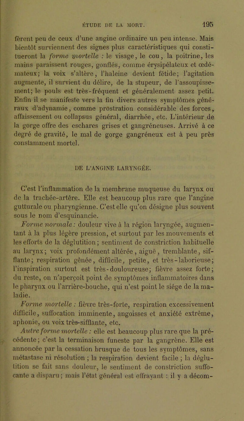 fèrent peu de ceux d’une angine ordinaire un peu intense. Mais bientôt surviennent des signes plus caractéristiques qui consti- tueront la forme mortelle : le visage, le cou, la poitrine, les mains paraissent rouges, gonflés, comme érysipélateux et œdé- mateux; la voix s’altère, l’haleine devient fétide; l’agitation augmente, il survient du délire, de la stupeur, de l’assoupisse- ment; le pouls est très-fréquent et généralement assez petit. Enfin il se manifeste vers la fin divers autres symptômes géné- raux d’adynamie, comme prostration considérable des forces, affaissement ou collapsus général, diarrhée, etc. L’intérieur de la gorge offre des eschares grises et gangréneuses. Arrivé à ce degré de gravité, le mal de gorge gangréneux est à peu près constamment mortel. DE L’ANGINE LARYNGÉE. C’est l’inflammation de la membrane muqueuse du larynx ou de la trachée-artère. Elle est beaucoup plus rare que l’angine gutturale ou pharyngienne. C’est elle qu’on désigne plus souvent sous le nom d’esquinancie. Forme normale : douleur vive à la région laryngée, augmen- tant à la plus légère pression, et surtout par les mouvements et les efforts de la déglutition; sentiment de constriction habituelle au larynx ; voix profondément altérée , aiguë , tremblante, sif- flante; respiration gênée, difficile, petite, et très-laborieuse; l’inspiration surtout est très-douloureuse; fièvre assez forte; du reste, on n’aperçoit point de symptômes inflammatoires dans le pharynx ou l’arrière-bouche, qui n’est point le siège de la ma- ladie. Forme mortelle : fièvre très-forte, respiration excessivement difficile, suffocation imminente, angoisses et anxiété extrême, aphonie, ou voix très-sifflante, etc. Autre forme mortelle : elle est beaucoup plus rare que la pré- cédente ; c’est la terminaison funeste par la gangrène. Elle est annoncée par la cessation brusque de tous les symptômes, sans métastase ni résolution ; la respiration devient facile ; la déglu- tition se fait sans douleur, le sentiment de constriction suffo- cante a disparu; mais l’état général est effrayant : il y a décom-