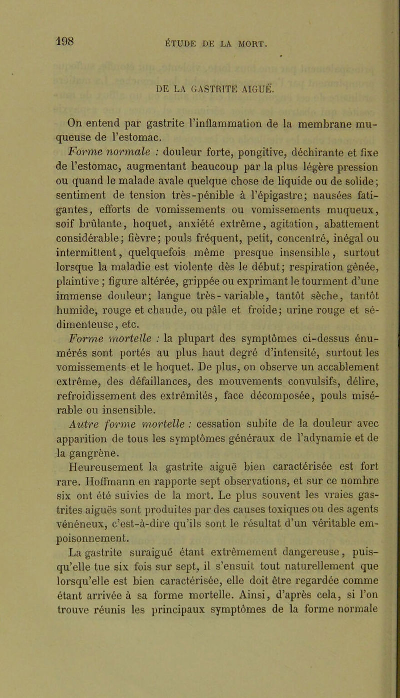 DE LA GASTRITE AIGUË. On entend par gastrite l’inflammation de la membrane mu- queuse de l’estomac. Forme normale : douleur forte, pongitive, déchirante et fixe de l’estomac, augmentant beaucoup par la plus légère pression ou quand le malade avale quelque chose de liquide ou de solide; sentiment de tension très-pénible à l’épigastre; nausées fati- gantes, efforts de vomissements ou vomissements muqueux, soif brûlante, hoquet, anxiété extrême, agitation, abattement considérable; fièvre; pouls fréquent, petit, concentré, inégal ou intermittent, quelquefois même presque insensible, surtout lorsque la maladie est violente dès le début; respiration gênée, plaintive ; figure altérée, grippée ou exprimant le tourment d’une immense douleur; langue très-variable, tantôt sèche, tantôt humide, rouge et chaude, ou pâle et froide; urine rouge et sé- dimenteuse, etc. Forme mortelle : la plupart des symptômes ci-dessus énu- mérés sont portés au plus haut degré d’intensité, surtout les vomissements et le hoquet. De plus, on observe un accablement extrême, des défaillances, des mouvements convulsifs, délire, refroidissement des extrémités, face décomposée, pouls misé- rable ou insensible. Autre forme mortelle : cessation subite de la douleur avec apparition de tous les symptômes généraux de l’adynamie et de la gangrène. Heureusement la gastrite aiguë bien caractérisée est fort rare. Hoflinann en rapporte sept observations, et sur ce nombre six ont été suivies de la mort. Le plus souvent les vraies gas- trites aiguës sont produites par des causes toxiques ou des agents vénéneux, c’est-à-dire qu’ils sont le résultat d’un véritable em- poisonnement. La gastrite suraiguë étant extrêmement dangereuse, puis- qu’elle tue six fois sur sept, il s’ensuit tout naturellement que lorsqu’elle est bien caractérisée, elle doit être regardée comme étant amvée à sa forme mortelle. Ainsi, d’après cela, si l’on trouve réunis les principaux symptômes de la forme normale