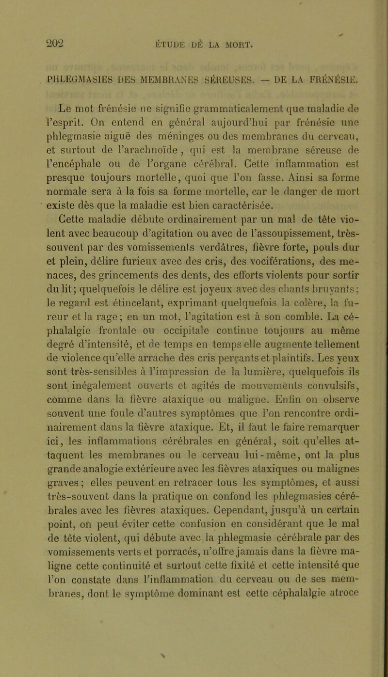 PHLEGMASIES DES MEMBRANES SÉREUSES. — DE LA FRÉNÉSIE. Le mot frénésie ne signifie grammaticalement que maladie de l’esprit. On entend en général aujourd’hui par frénésie une phlegmasie aiguë des méninges ou des membranes du cerveau, et surtout de l’arachnoïde , qui est la membrane séreuse de l’encéphale ou de l’organe cérébral. Cette inflammation est presque toujours mortelle, quoi que l’on fasse. Ainsi sa forme normale sera à la fois sa forme mortelle, car le danger de mort existe dès que la maladie est bien caractérisée. Cette maladie débute ordinairement par un mal de tète vio- lent avec beaucoup d’agitation ou avec de l’assoupissement, très- souvent par des vomissements verdâtres, fièvre forte, pouls dur et plein, délire furieux avec des cris, des vociférations, des me- naces, des grincements des dents, des efforts violents pour sortir du lit; quelquefois le délire est joyeux avec des chants bruyants; le regard est étincelant, exprimant quelquefois la colère, la fu- reur et la rage; en un mot, l’agitation est à son comble. La cé- phalalgie frontale ou occipitale continue toujours au même degré d’intensité, et de temps en temps elle augmente tellement de violence qu’elle arrache des cris perçants et plaintifs. Les yeux sont très-sensibles à l’impression de la lumière, quelquefois ils sont inégalement ouverts et agités de mouvements convulsifs, comme dans la fièvre ataxique ou maligne. Enfin on observe souvent une foule d’autres symptômes que l’on rencontre ordi- nairement dans la fièvre ataxique. Et, il faut le faire remarquer ici, les inflammations cérébrales en général, soit qu’elles at- taquent les membranes ou le cerveau lui-même, ont la plus grande analogie extérieure avec les fièvres ataxiques ou malignes graves ; elles peuvent en retracer tous les symptômes, et aussi très-souvent dans la pratique on confond les phlegmasies céré- brales avec les fièvres ataxiques. Cependant, jusqu’à un certain point, on peut éviter cette confusion en considérant que le mal de tète violent, qui débute avec la phlegmasie cérébrale par des vomissements verts et porracés, n’offre jamais dans la fièvre ma- ligne cette continuité et surtout cette fixité et cette intensité que l’on constate dans l’inflammation du cerveau ou de ses mem- branes, dont le symptôme dominant est cette céphalalgie atroce