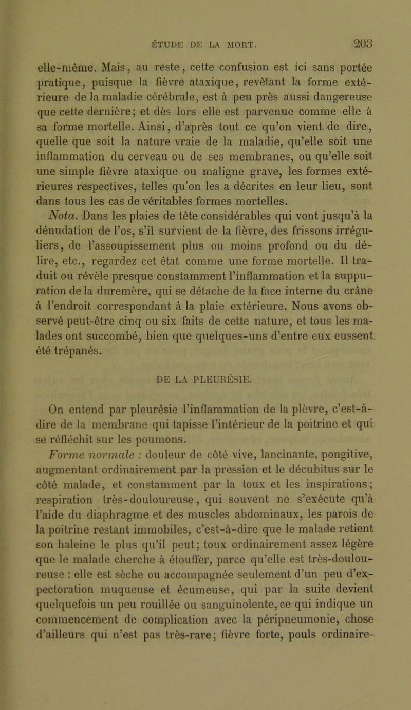 elle-même. Mais, au reste, cette confusion est ici sans portée pratique, puisque la fièvre ataxique, revêtant la forme exté- rieure de la maladie cérébrale, est à peu près aussi dangereuse que cette dernière; et dès lors elle est parvenue comme elle à sa forme mortelle. Ainsi, d’après tout ce qu’on vient de dire, quelle que soit la nature vraie de la maladie, qu’elle soit une inflammation du cerveau ou de ses membranes, ou qu’elle soit une simple fièvre ataxique ou maligne grave, les formes exté- rieures respectives, telles qu’on les a décrites en leur lieu, sont dans tous les cas de véritables formes mortelles. Nota. Dans les plaies de tête considérables qui vont jusqu’à la dénudation de l’os, s’il survient de la fièvre, des frissons irrégu- liers, de l’assoupissement plus ou moins profond ou du dé- lire, etc., regardez cet état comme une forme mortelle. Il tra- duit ou révèle presque constamment l’inflammation et la suppu- ration de la duremère, qui se détache de la face interne du crâne à l’endroit correspondant à la plaie extérieure. Nous avons ob- servé peut-être cinq ou six faits de cette nature, et tous les ma- lades ont succombé, bien que quelques-uns d’entre eux eussent été trépanés. DE LA PLEURÉSIE. On entend par pleurésie l’inflammation de la plèvre, c’est-à- dire de la membrane qui tapisse l’intérieur de la poitrine et qui se réfléchit sur les poumons. Forme normale : douleur de côté vive, lancinante, pongitive, augmentant ordinairement par la pression et le décubitus sur le côté malade, et constamment par la toux et les inspirations; respiration très - douloureuse, qui souvent ne s’exécute qu’à l’aide du diaphragme et des muscles abdominaux, les parois de la poitrine restant immobiles, c’est-à-dire que le malade retient son haleine le plus qu’il peut; toux ordinairement assez légère que le malade cherche à étouffer, parce qu’elle est très-doulou- reuse : elle est sèche ou accompagnée seulement d’un peu d’ex- pectoration muqueuse et écumeuse, qui par la suite devient quelquefois un peu rouillée ou sanguinolente, c.e qui indique un commencement de complication avec la péripneumonie, chose d’ailleurs qui n’est pas très-rare; fièvre forte, pouls ordinaire-