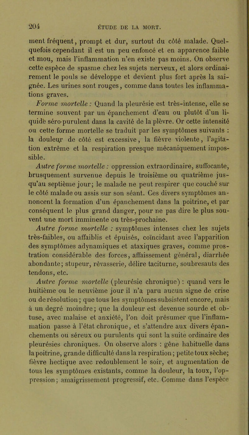 ment fréquent, prompt et dur, surtout du côté malade. Quel- quefois cependant il est un peu enfoncé et en apparence faible et mou, mais l’inflammation n’en existe pas moins. On observe cette espèce de spasme chez les sujets nerveux, et alors ordinai- rement le pouls se développe et devient plus fort après la sai- gnée. Les urines sont rouges, comme dans toutes les inflamma- tions graves. Forme mortelle : Quand la pleurésie est très-intense, elle se termine souvent par un épanchement d’eau ou plutôt d’un li- quide séro-purulent dans la cavité de la plèvre. Or cette intensité ou cette forme mortelle se traduit par les symptômes suivants : la douleur de côté est excessive, la fièvre violente, l’agita- tion extrême et la respiration presque mécaniquement impos- sible. Autre forme mortelle : oppression extraordinaire, suffocante, brusquement survenue depuis le troisième ou quatrième jus- qu’au septième jour; le malade ne peut respirer que couché sur le côté malade ou assis sur son séant. Ces divers symptômes an- noncent la formation d’un épanchement dans la poitrine, et par conséquent le plus grand danger, pour ne pas dire le plus sou- vent une mort imminente ou très-prochaine. Autre forme mortelle : symptômes intenses chez les sujets très-faibles, ou affaiblis et épuisés, coïncidant avec l’apparition des symptômes adynamiques et ataxiques graves, comme pros- tration considérable des forces, affaissement général, diarrhée abondante; stupeur, rêvasserie, délire taciturne, soubresauts des tendons, etc. Autre forme mortelle (pleurésie chronique) : quand vers le huitième ou le neuvième jour il n’a paru aucun signe de crise ou de résolution; que tous les symptômes subsistent encore, mais à un degré moindre ; que la douleur est devenue sourde et ob- tuse, avec malaise et anxiété, l’on doit présumer que l’inflam- mation passe à l’état chronique, et s’attendre aux divers épan- chements ou séreux ou purulents qui sont la suite ordinaire des pleurésies chroniques. On observe alors : gêne habituelle dans la poitrine, grande difficulté dans la respiration ; petite toux sèche; fièvre hectique avec redoublement le soir, et augmentation de tous les symptômes existants, comme la douleur, la toux, l’op- pression; amaigrissement progressif, etc. Comme dans l’espèce