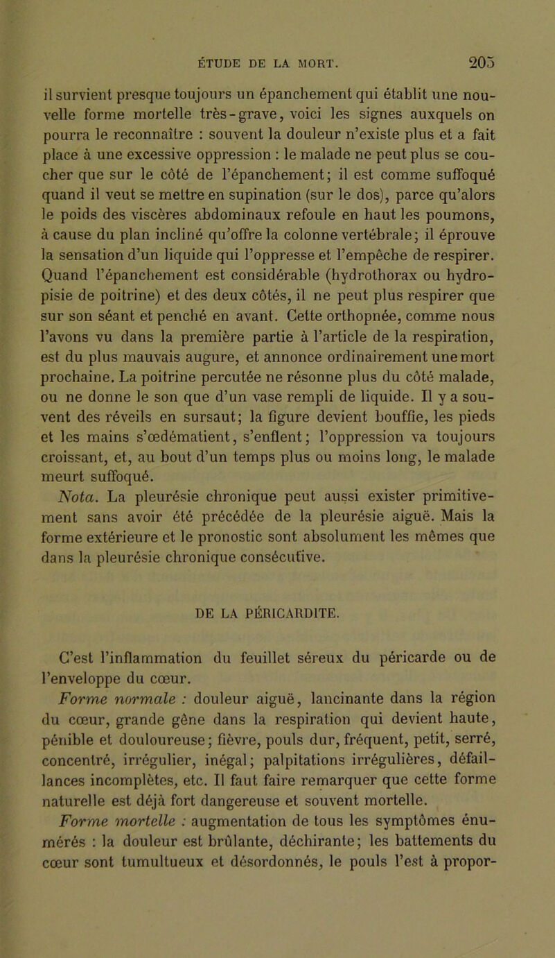 il survient presque toujours un épanchement qui établit une nou- velle forme mortelle très-grave, voici les signes auxquels on pourra le reconnaître : souvent la douleur n’existe plus et a fait place à une excessive oppression : le malade ne peut plus se cou- cher que sur le côté de l’épanchement; il est comme suffoqué quand il veut se mettre en supination (sur le dos), parce qu’alors le poids des viscères abdominaux refoule en haut les poumons, à cause du plan incliné qu’offre la colonne vertébrale; il éprouve la sensation d’un liquide qui l’oppresse et l’empêche de respirer. Quand l’épanchement est considérable (hydrothorax ou hydro- pisie de poitrine) et des deux côtés, il ne peut plus respirer que sur son séant et penché en avant. Cette orthopnée, comme nous l’avons vu dans la première partie à l’article de la respiration, est du plus mauvais augure, et annonce ordinairement une mort prochaine. La poitrine percutée ne résonne plus du côté malade, ou ne donne Je son que d’un vase rempli de liquide. Il y a sou- vent des réveils en sursaut; la figure devient bouffie, les pieds et les mains s’œdématient, s’enflent; l’oppression va toujours croissant, et, au bout d’un temps plus ou moins long, le malade meurt suffoqué. Nota. La pleurésie chronique peut aussi exister primitive- ment sans avoir été précédée de la pleurésie aiguë. Mais la forme extérieure et le pronostic sont absolument les mêmes que dans la pleurésie chronique consécutive. DE LA PÉRICARDITE. C’est l’inflammation du feuillet séreux du péricarde ou de l’enveloppe du cœur. Forme normale : douleur aiguë, lancinante dans la région du cœur, grande gêne dans la respiration qui devient haute, pénible et douloureuse; fièvre, pouls dur, fréquent, petit, serré, concentré, irrégulier, inégal; palpitations irrégulières, défail- lances incomplètes, etc. Il faut faire remarquer que cette forme naturelle est déjà fort dangereuse et souvent mortelle. Forme mortelle : augmentation de tous les symptômes énu- mérés : la douleur est brûlante, déchirante; les battements du cœur sont tumultueux et désordonnés, le pouls l’est à propor-