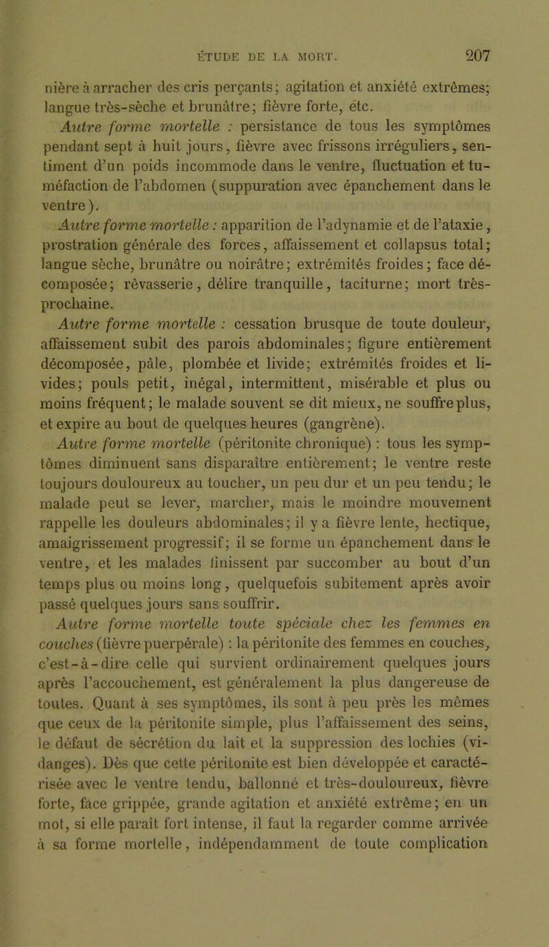 nière à arracher des cris perçants; agitation et anxiété extrêmes; langue très-sèche et brunâtre; fièvre forte, étc. Autre forme mortelle : persistance de tous les symptômes pendant sept à huit jours, fièvre avec frissons irréguliers, sen- timent d’un poids incommode dans le ventre, fluctuation et tu- méfaction de l’abdomen (suppuration avec épanchement dans le ventre). Autre forme mortelle : apparition de l’adynamie et de l’ataxie, prostration générale des forces, affaissement et col lapsus total; langue sèche, brunâtre ou noirâtre; extrémités froides; face dé- composée; rêvasserie, délire tranquille, taciturne; mort très- prochaine. Autre forme mortelle : cessation brusque de toute douleur, affaissement subit des parois abdominales; figure entièrement décomposée, pâle, plombée et livide; extrémités froides et li- vides; pouls petit, inégal, intermittent, misérable et plus ou moins fréquent; le malade souvent se dit mieux,ne souffreplus, et expire au bout de quelques heures (gangrène). Autre forme mortelle (péritonite chronique) : tous les symp- tômes diminuent sans disparaître entièrement; le ventre reste toujours douloureux au toucher, un peu dur et un peu tendu; le malade peut se lever, marcher, mais le moindre mouvement rappelle les douleurs abdominales; il y a fièvre lente, hectique, amaigrissement progressif; il se forme un épanchement dans le ventre, et les malades Unissent par succomber au bout d’un temps plus ou moins long, quelquefois subitement après avoir passé quelques jours sans souffrir. Autre forme mortelle toute spéciale chez les femmes en couches (fièvre puerpérale) : la péritonite des femmes en couches, c’est-à-dire celle qui survient ordinairement quelques jours après l’accouchement, est généralement la plus dangereuse de toutes. Quant à ses symptômes, ils sont à peu près les mêmes que ceux de la péritonite simple, plus l’affaissement des seins, le défaut de sécrétion du lait et la suppression des lochies (vi- danges). Dès que cette péritonite est bien développée et caracté- risée avec le ventre tendu, ballonné et très-douloureux, fièvre forte, face grippée, grande agitation et anxiété extrême ; en un mot, si elle parait fort intense, il faut la regarder comme arrivée à sa foi’me mortelle, indépendamment de toute complication