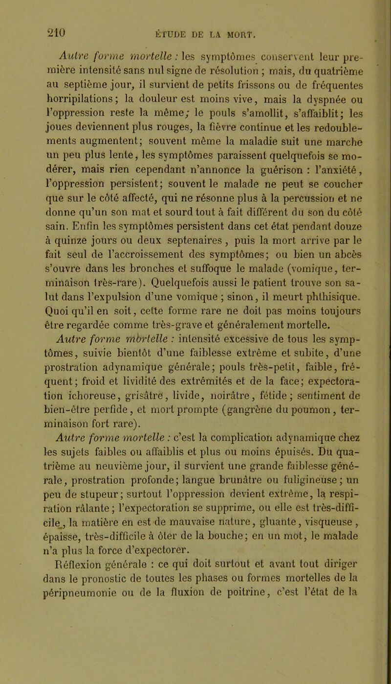 Autre forme mortelle : les symptômes conservent leur pre- mière intensité sans nul signe de résolution ; mais, du quatrième au septième jour, il survient de petits frissons ou de fréquentes horripilations ; la douleur est moins vive, mais la dyspnée ou l’oppression reste la même; le pouls s’amollit, s’affaiblit; les joues deviennent plus rouges, la fièvre continue et les redouble- ments augmentent; souvent même la maladie suit une marche un peu plus lente, les symptômes paraissent quelquefois se mo- dérer, mais rien cependant n’annonce la guérison : l’anxiété, l’oppression persistent; souvent le malade ne peut se coucher que sur le côté affecté, qui ne résonne plus à la percussion et ne donne qu’un son mat et sourd tout à fait différent du son du côté sain. Enfin les symptômes persistent dans cet état pendant douze à quinze jours ou deux septénaires , puis la mort arrive par le fait seul de l’accroissement des symptômes; ou bien un abcès s’ouvre dans les bronches et suffoque le malade (vomique, ter- minaison frès-rare). Quelquefois aussi le patient trouve son sa- lut dans l’expulsion d’une vomique ; sinon, il meurt phthisique. Quoi qu’il en soit, celte forme rare ne doit pas moins toujours être regardée comme très-grave et généralement mortelle. Autre forme mbrtelle : intensité excessive de tous les symp- tômes, suivie bientôt d’une faiblesse extrême et subite, d’une prostration adynamique générale; pouls très-petit, faible, fré- quent; froid et lividité des extrémités et de la face; expectora- tion ichoreuse, grisâtre, livide, noirâtre, fétide; sentiment de bien-être perfide , et mort prompte (gangrène du poumon , ter- minaison fort rare). Autre forme mortelle : c’est la complication adynamique chez les sujets faibles ou affaiblis et plus ou moins épuisés. Du qua- trième au neuvième jour, il survient une grande faiblesse géné- rale, prostration profonde; langue brunâtre ou fuligineuse; un peu de stupeur; surtout l’oppression devient extrême, la respi- ration râlante; l’expectoration se supprime, ou elle est très-diffi- cile.., la matière en est de mauvaise nature, gluante, visqueuse , épaisse, très-difficile à ôter de la bouche; en un mot, le malade n’a plus la force d’expectorer. Réflexion générale : ce qui doit surtout et avant tout diriger dans le pronostic de toutes les phases ou formes mortelles de la péripneumonie ou de la fluxion de poitrine, c’est l’état de la